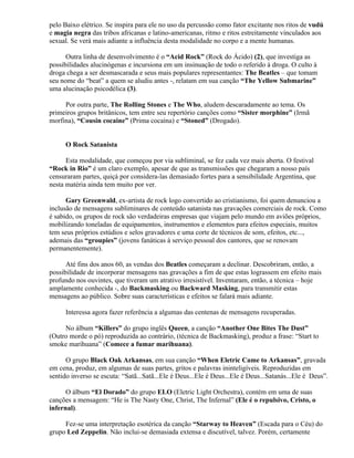 pelo Baixo elétrico. Se inspira para ele no uso da percussão como fator excitante nos ritos de vudú
e magia negra das tribos africanas e latino-americanas, ritmo e ritos estreitamente vinculados aos
sexual. Se verá mais adiante a influência desta modalidade no corpo e a mente humanas.

      Outra linha de desenvolvimento é o “Acid Rock” (Rock do Ácido) (2), que investiga as
possibilidades alucinógenas e incursiona em um insinuação de todo o referido à droga. O culto à
droga chega a ser desmascarada e seus mais populares representantes: The Beatles – que tomam
seu nome do “beat” a quem se aludiu antes -, relatam em sua canção “The Yellow Submarine”
uma alucinação psicodélica (3).

     Por outra parte, The Rolling Stones e The Who, aludem descaradamente ao tema. Os
primeiros grupos britânicos, tem entre seu repertório canções como “Sister morphine” (Irmã
morfina), “Cousin cocaine” (Prima cocaína) e “Stoned” (Drogado).


      O Rock Satanista

      Esta modalidade, que começou por via subliminal, se fez cada vez mais aberta. O festival
“Rock in Rio” é um claro exemplo, apesar de que as transmissões que chegaram a nosso país
censuraram partes, quiçá por considera-las demasiado fortes para a sensibilidade Argentina, que
nesta matéria ainda tem muito por ver.

      Gary Greenwald, ex-artista de rock logo convertido ao cristianismo, foi quem denunciou a
inclusão de mensagens subliminares de conteúdo satanista nas gravações comerciais de rock. Como
é sabido, os grupos de rock são verdadeiras empresas que viajam pelo mundo em aviões próprios,
mobilizando toneladas de equipamentos, instrumentos e elementos para efeitos especiais, muitos
tem seus próprios estúdios e selos gravadores e uma corte de técnicos de som, efeitos, etc...,
ademais das “groupies” (jovens fanáticas à serviço pessoal dos cantores, que se renovam
permanentemente).

      Até fins dos anos 60, as vendas dos Beatles começaram a declinar. Descobriram, então, a
possibilidade de incorporar mensagens nas gravações a fim de que estas lograssem em efeito mais
profundo nos ouvintes, que tiveram um atrativo irresistível. Inventaram, então, a técnica – hoje
amplamente conhecida -, do Backmasking ou Backward Masking, para transmitir estas
mensagens ao público. Sobre suas características e efeitos se falará mais adiante.

      Interessa agora fazer referência a algumas das centenas de mensagens recuperadas.

     No álbum “Killers” do grupo inglês Queen, a canção “Another One Bites The Dust”
(Outro morde o pó) reproduzida ao contrário, (técnica de Backmasking), produz a frase: “Start to
smoke marihuana” (Comece a fumar marihuana).

      O grupo Black Oak Arkansas, em sua canção “When Eletric Came to Arkansas”, gravada
em cena, produz, em algumas de suas partes, gritos e palavras ininteligíveis. Reproduzidas em
sentido inverso se escuta: “Satã...Satã...Ele é Deus...Ele é Deus...Ele é Deus...Satanás...Ele é Deus”.

      O álbum “El Dorado” do grupo ELO (Eletric Light Orchestra), contém em uma de suas
canções a mensagem: “He is The Nasty One, Christ, The Infernal” (Ele é o repulsivo, Cristo, o
infernal).

     Fez-se uma interpretação esotérica da canção “Starway to Heaven” (Escada para o Céu) do
grupo Led Zeppelin. Não inclui-se demasiada extensa e discutível, talvez. Porém, certamente
 