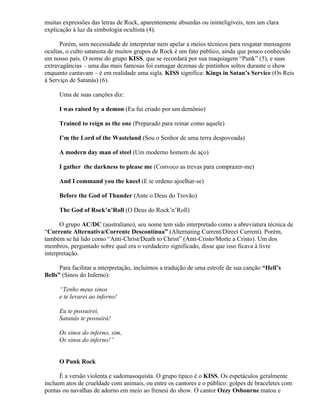 muitas expressões das letras de Rock, aparentemente absurdas ou ininteligíveis, tem um clara
explicação à luz da simbologia ocultista (4).

      Porém, sem necessidade de interpretar nem apelar a meios técnicos para resgatar mensagens
ocultas, o culto satanista de muitos grupos de Rock é um fato público, ainda que pouco conhecido
em nosso país. O nome do grupo KISS, que se recordará por sua maquiagem “Punk” (5), e suas
extravagâncias – uma das mais famosas foi esmagar dezenas de pintinhos soltos durante o show
enquanto cantavam – é em realidade uma sigla. KISS significa: Kings in Satan’s Service (Os Reis
à Serviço de Satanás) (6).

     Uma de suas canções diz:

     I was raised by a demon (Eu fui criado por um demônio)

     Trained to reign as the one (Preparado para reinar como aquele)

     I’m the Lord of the Wasteland (Sou o Senhor de uma terra despovoada)

     A modern day man of steel (Um moderno homem de aço)

     I gather the darkness to please me (Convoco as trevas para comprazer-me)

     And I command you the kneel (E te ordeno ajoelhar-se)

     Before the God of Thunder (Ante o Deus do Trovão)

     The God of Rock’n’Roll (O Deus do Rock’n’Roll)

      O grupo AC/DC (australiano), seu nome tem sido interpretado como a abreviatura técnica de
“Corrente Alternativa/Corrente Descontínua” (Alternating Current/Direct Current). Porém,
também se há lido como “Anti-Christ/Death to Christ” (Anti-Cristo/Morte a Cristo). Um dos
membros, perguntado sobre qual era o verdadeiro significado, disse que isso ficava à livre
interpretação.

      Para facilitar a interpretação, incluímos a tradução de uma estrofe de sua canção “Hell’s
Bells” (Sinos do Inferno):

     “Tenho meus sinos
     e te levarei ao inferno!

     Eu te possuirei,
     Satanás te possuirá!

     Os sinos do inferno, sim,
     Os sinos do inferno!”


     O Punk Rock

      É a versão violenta e sadomasoquista. O grupo típico é o KISS. Os espetáculos geralmente
incluem atos de crueldade com animais, ou entre os cantores e o público: golpes de braceletes com
pontas ou navalhas de adorno em meio ao frenesi do show. O cantor Ozzy Osbourne matou e
 