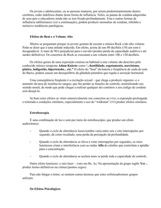 Os jovens e adolescentes, ou as pessoas imaturas, por serem predominantemente destro-
cerebrais, estão indefesos diante desta forma de influência. Neles, as pautas de conduta adquiridas
de seus pais e educadores ainda não se tem fixado profundamente. Esta e outras formas de
influência subliminares (ver a continuação), podem produzir anomalias de conduta, rebeldia e
inclusive tendências patológicas.


      Efeitos do Beat e o Volume Alto

     Muitos se perguntam porque os jovens gostam de escutar a música Rock a tão alto volume.
Pode-se dizer que é uma atitude induzida. Em efeito, acima de uns 80 decibéis (10) um som é
desagradável. A mais de 90 é prejudicial para o ouvido (produz perda da capacidade auditiva e até
surdez definitiva). Os concertos de Rock se executam a um volume entre 106 e 120 decibéis.

     Os efeitos gerais de uma exposição extensa ou habitual a este volume são descritos pelo
conhecido músico terapeuta Adam Knieste como ‘...hostilidade, esgotamento, narcisismo,
pânico, indigestão, hipertensão... etc.” O efeito do “beat” da bateria e freqüência de onda do som
do Baixo, podem causar um desequilíbrio da glândula pituitária que regula a secreção hormonal.

      Uma conseqüência freqüente é a excitação sexual – que chega a produzir orgasmo -e o
aumento da taxa de insulina no sangue, que faz perder as funções de controle, neutralizando seu
sentido moral, de modo que pode chegar a realizar qualquer ato contrário a seu código de conduta
sem desejá-lo.

       Se bem estes efeitos se vêem ostensivelmente nos concertos ao vivo, a exposição prolongada
e reiterada a condições similares, especialmente o uso do “walkman” (11) produz efeitos similares.


      Estroboscopia

     É uma combinação de luz e som por meio do estroboscópio, que produz um efeito
audiorítmico:

      -      Quando o ciclo de alternância luzes/sombra varia entre seis e oito interrupções por
             segundo, dá como resultado, uma perda da percepção da profundidade.

      -      Quando o ciclo de alternância se eleva a vinte interrupções por segundos, os raios
             luminosos criam a interferência com as ondas Alfa do cérebro que controlam a aptidão
             para a concentração.

      -      Quando o ciclo de alternância se acelera mais se perde toda a capacidade de controle.

     Outro efeito luminoso: o raio laser – visto em Bs. As. Na apresentação do grupo inglês Yes -,
produz lesões definitivas na córnea (pontos cegos).

       Para não fatigar o leitor, se omitem outras técnicas que estes sofisticadíssimos grupos
utilizam.


      Os Efeitos Psicológicos
 
