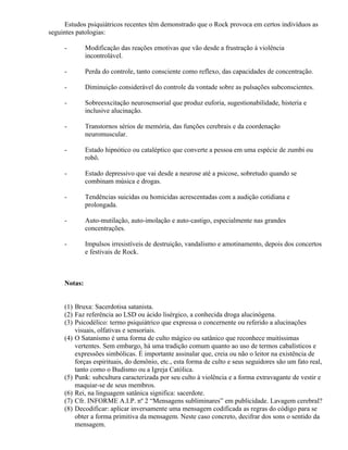 Estudos psiquiátricos recentes têm demonstrado que o Rock provoca em certos indivíduos as
seguintes patologias:

     -        Modificação das reações emotivas que vão desde a frustração à violência
              incontrolável.

     -        Perda do controle, tanto consciente como reflexo, das capacidades de concentração.

     -        Diminuição considerável do controle da vontade sobre as pulsações subconscientes.

     -        Sobreesxcitação neurosensorial que produz euforia, sugestionabilidade, histeria e
              inclusive alucinação.

     -        Transtornos sérios de memória, das funções cerebrais e da coordenação
              neuromuscular.

     -        Estado hipnótico ou cataléptico que converte a pessoa em uma espécie de zumbi ou
              robô.

     -        Estado depressivo que vai desde a neurose até a psicose, sobretudo quando se
              combinam música e drogas.

     -        Tendências suicidas ou homicidas acrescentadas com a audição cotidiana e
              prolongada.

     -        Auto-mutilação, auto-imolação e auto-castigo, especialmente nas grandes
              concentrações.

     -        Impulsos irresistíveis de destruição, vandalismo e amotinamento, depois dos concertos
              e festivais de Rock.



     Notas:


     (1) Bruxa: Sacerdotisa satanista.
     (2) Faz referência ao LSD ou ácido lisérgico, a conhecida droga alucinógena.
     (3) Psicodélico: termo psiquiátrico que expressa o concernente ou referido a alucinações
         visuais, olfativas e sensoriais.
     (4) O Satanismo é uma forma de culto mágico ou satânico que reconhece muitíssimas
         vertentes. Sem embargo, há uma tradição comum quanto ao uso de termos cabalísticos e
         expressões simbólicas. É importante assinalar que, creia ou não o leitor na existência de
         forças espirituais, do demônio, etc., esta forma de culto e seus seguidores são um fato real,
         tanto como o Budismo ou a Igreja Católica.
     (5) Punk: subcultura caracterizada por seu culto à violência e a forma extravagante de vestir e
         maquiar-se de seus membros.
     (6) Rei, na linguagem satânica significa: sacerdote.
     (7) Cfr. INFORME A.I.P. nº 2 “Mensagens subliminares” em publicidade. Lavagem cerebral?
     (8) Decodificar: aplicar inversamente uma mensagem codificada as regras do código para se
         obter a forma primitiva da mensagem. Neste caso concreto, decifrar dos sons o sentido da
         mensagem.
 