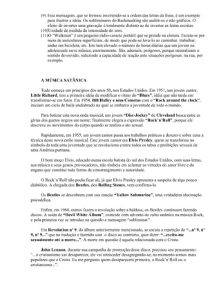 (9) Esta mensagem, que se formou invertendo-se a ordem das letras da frase, é um exemplo
         para ilustrar a idéia. Os subliminares do Backmasking são auditivos e não gráficos. O
         efeito de inverter uma gravação é totalmente distinto ao de inverter as letras escritas.
     (10)Unidade de medida da intensidade do som.
     (11)O “Walkman” é um pequeno rádio-cassete portátil que se prende na cintura. Escuta-se por
         meio de auriculares superficiais, de modo que pode-se leva-lo ao caminhar, trabalhar,
         andar em bicicleta, etc. Isto tem elevado o número de horas diárias que um jovem ou
         adolescente ouve música, enormemente. São, ademais, perigosos, porque neutralizam o
         sentido do ouvido, reduzindo a capacidade de reação ante situações perigosas: na rua, por
         exemplo.



     A MÚSICA SATÂNICA

      Tudo começa em princípios dos anos 50, nos Estados Unidos. Em 1951, um jovem cantor,
Little Richard, tem a primeira idéia de modificar o ritmo do “Blues”, idéia que não tarda em
transformar-se em fatos. Em 1954, Bill Halley e seus Cometas com o “Rock around the clock”,
iniciam um ciclo de baile endiabrado na qual se embarca a juventude de todo o mundo.

       Para batizar esta nova onda musical, um jovem “Disc-Jockey” de Cleveland busca entre as
gírias dos guetos negros um nome; finalmente elegeu a expressão “Rock’n’Roll”, porque ele
descreve os movimentos do corpo quando se realiza o ato sexual.

      Rapidamente, em 1955, um jovem cantor passa aos trabalhos práticos e descreve sobre cena a
técnica deste novo estilo musical. Este jovem cantor era Elvis Presley, quem se transforma no
símbolo da toda uma juventude que se revoluciona contra todos os tabus e proibições sexuais de
uma América puritana.

     O bom moço Elvis, educado numa escola batista do sul dos Estados Unidos, com suas letras,
sua música e seus gestos provocadores, não titubeia em aclamar as virtudes do amor livre e do
engano que constitui toda forma de constrangimento e autoridade.

      O Rock’n’Roll não podia ficar ali, já que Elvis Presley apresenta a suspeita de algo pouco
diabólico. A chegada dos Beatles, dos Rolling Stones, vem confirma-lo.

      Os Beatles se descobrem com sua canção “Yellow Submarine”, uma verdadeira alucinação
psicodélica.

      Enfim, em 1968, outros fazem a revolução sobre a baldosa, os Beatles continuam fazendo
discos. A saída de “Devil White Álbum”, coincide com advento do culto satânico na música Rock,
e pela primeira vez se introduz na questão a mensagem “subliminar”.

      Em Revolution nº 9, do álbum anteriormente mencionado, se escuta a repetição de “...nº 9, nº
9, nº 9...” que na tradução e fazendo soar o disco ao contrário, quer dizer: “...excita-me
sexualmente até a morte...”. A morte em questão é aquela relacionada com o Cristo.

       John Lennon, durante sua campanha de promoção deste disco, precisou seu pensamento:
“...o cristianismo vai desaparecer, ele vai retroceder desagregando-se; no momento somos mais
populares que o Cristo. Eu me pergunto quem desaparecerá primeiro, o Rock’n’Roll ou o
cristianismo...”.
 
