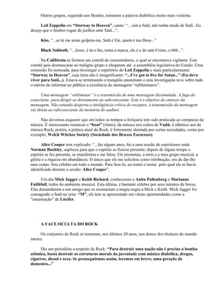 Outros grupos, seguindo aos Beatles, tomaram a palavra diabólica muito mais violenta.

      Led Zeppelin em “Starway to Heaven”, canta: “…sim a Satã, não tenha medo de Satã...Eu
desejo que o Senhor rogue de joelhos ante Satã...”.

     Kiss, “...se tú me amas golpeia-me, Satã é Ele, quem é teu Deus...”

     Black Sabbath, “...Jesus, é tú o féo, toma a marca, ela é a do anti-Cristo, o 666...”.

      Na Califórnia se formou um comitê de consumidores, o qual se encontrava vigilante. Este
comitê quis desmascarar ao maligno grupo e chegaram até a assembléia legislativa do Estado. Uma
comissão foi nomeada, para investigar o repertório do Led Zeppelin e mais particularmente
“Starway to Heaven”, cuja letra não é insignificante: “...I’ve got to live for Satan...” (Eu devo
viver para Satã...). Estava-se terminando o tranqüilo anonimato e esta investigação teve sobre tudo
o mérito de informar ao público a existência de mensagens “subliminares”.

      Uma mensagem “subliminar” é a transmissão de uma mensagem dissimulada. A fuga do
consciente, para dirigir-se diretamente ao subconsciente. Este é o objetivo do emissor da
mensagem. Não estando desperta a inteligência crítica do receptor, a transmissão da mensagem
vai direta ao subconsciente da memória do auditor.

     Não devemos esquecer que em todos os tempos a feitiçaria tem sido praticada ao compasso da
música. É interessante remarcar o “beat” (ritmo), da música nos cultos de Vudú; é idêntico aos da
música Rock; porém, a prática atual do Rock, é fortemente alentada por certas sociedades, como por
exemplo, Welch Witches Society (Sociedade dos Bruxos Escoceses).

       Alice Cooper tem explicado: “...faz alguns anos, fui a uma sessão de espiritismo onde
Norman Buckley, suplicou para que o espírito se fizesse presente; depois de algum tempo o
espírito se fez presente, se manifestou e me falou. Ele prometeu, a mim e a meu grupo musical, a
glória e a riqueza em abundância. O único que ele me solicitou como retribuição, era de dar-lhe
meu corpo. Sou célebre em todo o mundo. Para faze-lo, eu tomei o nome pelo qual ele se havia
identificado durante a sessão: Alice Cooper”.

      Um dia Mick Jagger e Keith Richard, conheceram a Anita Pallenberg e Marianne
Faithfull, todos do ambiente musical. Esta última, é bastante célebre por seus talentos de bruxa.
Elas demandaram a um amigo que os ensinariam a magia negra a Mick e Keith. Mick Jagger foi
consagrado a Satã na seita “M”, ele tem se apresentado em várias oportunidades como a
“encarnação” de Lúcifer.




     A FACE OCULTA DO ROCK

       Os conjuntos de Rock se tornaram, nos últimos 20 anos, nos donos dos titulares do mundo
inteiro.

     Diz um periodista a respeito do Rock: “Para destruir uma nação não é preciso a bomba
atômica, basta destruir as estruturas morais da juventude com música diabólica, drogas,
cigarros, álcool e sexo. Se prosseguirmos assim, teremos em breve, uma geração de
dementes...”
 