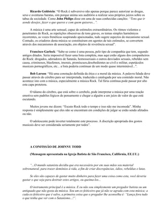 Ricardo Goldstein: “O Rock é subversivo não apenas porque parece autorizar as drogas,
sexo e aventuras baratas, sim porque anima seu auditório a realizar seus próprios juízos sobre os
tabus da sociedade. Como John Philips disse em uma de suas conhecidas canções: “Tens que ir
aonde desejes, fazer o que queres e com quem quiseres...”.

      A música é uma arte sensual, capaz de estímulos extraordinários. Os ritmos violentos e
penetrantes do Rock, as repetições obsessivas de tons graves, os temas simples harmônicos
recorrentes, as vozes frenéticas suspirando apaixonadas, tudo sugere aspectos do mecanismo sexual.
Contudo, os criadores desta música se constituíram em agentes de tais estímulos, se convertem
através dos mecanismos de associação, em objetos de reverência sexual”.

      Francisco Garlock: “Sabe-se como é uma pessoa, pelo tipo de companhia que tem, segundo
antigos ditados. Seria impossível fazer uma lista completa, mas aqui estão alguns dos companheiros
do Rock: drogados, adoradores de Satanás, homossexuais e outros desviados sexuais, rebeldes sem
causa, criminosos, blasfemos, imorais, promíscuos,desobedientes ao civil e militar, espetáculos
musicais pornográficos, etc... a lista poderia continuar de um modo quase interminável...”.

      Bob Larson: “Há uma conotação definida da ética e a moral da música. A palavra falada deve
passar através do cérebro para ser interpretada, traduzida e catalogada por seu conteúdo moral. Não
acontece isto com a música, especialmente a música Rock. Tal fúria contínua pode passar por alto
esta capa protetora.

      O tálamo do cérebro, que está sobre o cerebelo, pode interpretar a música por uma reação
emotiva sem padrões lógicos de pensamento e chegar a alguém a um juízo de valor do que está
escutando.

      Muitos jovens me dizem: “Escuto Rock todo o tempo e isso não me incomoda”. Minha
resposta é simplesmente que eles não se encontram em condições de julgar se estão sendo afetados
ou não.

     O adolescente pode inverter totalmente este processo. A discrição apropriada dos gostos
musicais deve ser considerada seriamente por todos”.




     A CONFISSÃO DE JOHNNY TODD

     (Mensagem apresentada na Igreja Batista de São Francisco, Califórnia, EE.UU.)


     “...O mundo satanista decidiu que era necessário por em suas mãos seu material
sobrenatural, para trazer demônios à vida, a fim de criar discrepâncias, ódios, rebeldias e lutas.

      Se eles são capazes de gastar muito dinheiro para fazer uma coisa como esta, você deveria
gastar o que seja para destruir estes artigos, ou queima-los...

      O instrumento principal é a música. E eu não sou simplesmente um pregador batista ou um
antiquado que não gosta da música. Sou um ex-feiticeiro que já não se agrada com esta música; a
cada ex-feiticeiro que é salvo, a primeira coisa que o pregador lhe aconselha é: “Lança fora tudo
o que tenha que ver com o Satanismo...!”.
 