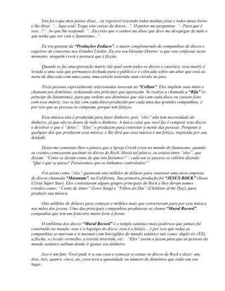 Isto foi o que meu pastor disse... eu regressei trazendo todas minhas jóias e todos meus livros
e lhe disse: “...Aqui está! Trago oito caixas de discos...”. O pastor me perguntou: “...Para que é
isso...?”. Ao que lhe respondi: “...Eu creio que o senhor me disse que devo me desapegar de tudo o
que tenha que ver com o Satanismo...”.

      Eu era gerente da “Produções Zodíaco”, o maior conglomerado de companhias de discos e
registros de concertos nos Estados Unidos. Eu era seu Gerente-Diretor; o que vou confessar neste
momento, ninguém crerá e pensará que é ficção.

      Quando se faz uma gravação matriz (da qual saem todos os discos e cassetes), essa matriz é
levada a uma sala que permanece fechada para o público e é colocada sobre um altar que está ao
norte de dita sala com uma carta, uma estrela invertida num círculo no piso.

      Treze pessoas especialmente selecionadas invocam ao “Colban”. Eles impõem suas mãos e
chamam aos demônios, ordenando aos príncipes que apareçam. Se realiza a chamada a “Rija” (o
príncipe do Satanismo), para que ordene aos demônios que vão com cada disco ou cassete feito
com essa matriz; isso se faz com cada disco produzido por cada uma das grandes companhias, é
por isso que as pessoas os compram, porque tem feitiços.

      Essa música não é produzida para fazer dinheiro, pois “eles” não tem necessidade do
dinheiro, já que são os donos de todo o dinheiro. A única coisa que você faz é comprar seus discos
e devolver o que é “deles”. “Eles” o produzem para controlar a mente das pessoas. Pergunte a
qualquer dos que produzem essa música e lhe dirá que essa música é um feitiço, inspirada por sua
deidade.

      Deixe-me comentar-lhes o pânico que a Igreja Cristã criou no mundo do Satanismo, quando
os crentes começaram queimar os discos de Rock. Havia tal pânico, eu estava entre “eles”, que
diziam: “Como se deram conta do que nós fazíamos?”; cada um se puxava os cabelos dizendo:
“Que é que se passa? Pensávamos que os tínhamos controlados!”.

      Foi assim como “eles” gastaram oito milhões de dólares para construir uma nova empresa
de discos chamada “Maranata”, na Califórnia. Sua primeira produção foi “JESUS ROCK” (Jesus
Cristo Super Star). Eles contrataram alguns grupos principais do Rock e lhes deram nomes
cristãos como: “Canto de Amor” (Love Song) e “Filhos do Dia” (Children of the Day), para
produzir sua música.

     Oito milhões de dólares para começar e milhões mais que converteram para por esta música
nas mãos dos jovens. Uma das principais companhias produtoras se chama “Mural Record”,
companhia que tem um feiticeiro muito forte à frente.

      O emblema dos discos “Mural Record” é o templo satânico mais poderoso que jamais foi
construído no mundo; esse é o logotipo do disco; esse é o feitiço... é por isso que todas as
companhias se marcam a si mesmas com hieróglifos do mundo satânico tais como: duplo xis (XX),
a flecha, o círculo vermelho, a estrela invertida, etc... “Eles” assim o fazem para que as pessoas do
mundo satânico saibam donde ir gastar seu dinheiro.

       Isso é um fato. Você pode ir a sua casa e começar a contar os discos de Rock e dizer: um,
dois, três, quatro, cinco, etc, essa será a quantidade ou número de demônios que estão em seu
lugar.
 