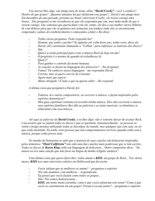 Vou narrar-lhes algo: um amigo meu de nome, aliás, “David Crosby”...você o conhece?
Dentro de que grupo?...Quantos amantes há que idolatram este grupo?...David é um amigo meu.
Em dezembro do ano passado, próximo ao Natal, entrevistei Crosby; ele trazia consigo uma
bruxa... Lhe perguntei se me reconhecia ao que ele respondeu que sim, mas tinha medo de que o
vissem comigo. Lhe comentei que queria falar com ele, então, ele deu a sua mulher vários bilhetes
de cem dólares para que ela os gastasse nos armazéns (ou tendas) onde eles se encontravam
comprando; saímos do estabelecimento e começamos a falar e lhe disse:

     -       Tenho várias perguntas. Pode responde-las?
     -       Homem, que tenho a perder? Se agüento até o fim deste ano, tenho sorte, disse ele.
     -       David, eles continuam chamando a “Colban” para enfeitiçar as matrizes dos discos?
     -       Sim.
     -       Qual é a razão principal para criar a música Rock de hoje em dia?
     -       O propósito é o mesmo de quando tú trabalhavas lá.
     -       Qual é?
     -       Para ganhar o controle da mente humana.
     -       As canções se fazem na linguagem dos feiticeiros? – lhe perguntei.
     -       Vamos! Tú conheces nossa linguagem – me respondeu David.
     -       Correto, mas eu quero ouvi-lo de ti mesmo.
     -       Agora mais que nunca!
     -       Muito obrigado ! É tudo o que eu queria saber – lhe respondi.

     A última coisa que perguntei a David, foi:

     -       Todavia, tú e outros compositores, ao escrever a música, o fazem inspirados pelos
             espíritos demoníacos?
     -       Meu guia espiritual continua escrevendo minha música. Eles não escrevem a música,
             seus espíritos familiares lhes dão as palavras e as notas musicais; os demônios se
             alimentam com essa música...


      Até aqui as palavras de David Crosby, e eu lhes digo: não é somente deixar de escutar Rock,
é necessário que se juntem todos os discos e que se queimem; lamentavelmente as pessoas os
retém consigo mesmas utilizando todas as desculpas do mundo, mas qualquer que esta seja, eu sei
que estão mentindo. Eu tenho visto pessoas que tem comportamentos terríveis quando estão sem a
música, porque estão presos nela.

      No mundo do Satanismo se sabe que a maioria de suas canções são feitiçarias inspiradas
pelos demônios. “Hotel Califórnia” tem sido uma das canções mais poderosas que se tem escrito...
Todos os discos de Karen King estão em linguagem de feiticeiros... Outro compositor disse: “Eu
nunca escrevi uma canção que não fosse na língua de minha religião satânica”.

     Uma última coisa que quero dizer-lhes: todos amam o KISS, um grupo de Rock... Faz vários
meses, KISS teve uma entrevista coletiva em Hollywood que foi assim:

     -       Vocês sabiam que as mulheres os amam? – perguntou o repórter.
     -       Nós não andamos com mulheres – responderam.
     -       Eu pensei que vocês faziam como todos os grupos...
     -       Não. Nós somos homossexuais...
     -       KISS, um nome muito estranho, como é que vocês adotaram este nome? Como é que
             vocês se constituíram em um grupo? Foram à escola juntos? – perguntou o repórter.
 