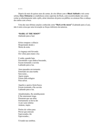***

       Depois de mais de quinze anos de cantar, de oito álbuns com o Black Sabbath e três como
solista, Ozzy Osbourne se estabeleceu como superstar do Rock, com excentricidades tais como
cortar-se absolutamente todo o pêlo, atirar intestinos de porco ao público ou arrancar-lhes a cabeça
dos ratões com a boca.

      Uma das suas últimas canções conhecida como “Bark at the moon” (Ladrando para a Lua),
não é outra coisa que uma invocação as forças inferiores da natureza.


     “BARK AT THE MOON”
     (ladrando para a lua)


     Gritos rompem o silêncio
     Despertando desde a
     Morte da noite.

     A vingança está fervendo.
     Ele voltou para matar a luz.

     E então, quando haja
     Encontrado o que andava buscando,
     Escuta tremendo e ouvirás
     Ladrando para a lua.

     Anos passados em tormento
     Enterrado em uma tumba
     Sem nome...
     Agora surgiu.
     Fazem falta milagres
     Para salvar.

     Aqueles a quem a besta busca.
     Escuta tremendo e lhe ouvirás
     Ladrando para a lua.

     Amedrontados, lhe amaldiçoaram
     E lhe enterraram longe.
     Pensaram que sua alma
     Eternamente se havia ido
     A um vazio inferno
     Ardente, ímpio.

     Porém ele voltou para
     Provar que estavam
     Equivocados, tão
     Equivocados...

     Uivando nas sombras.
 
