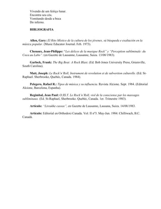Vivendo de um feitiço lunar.
     Encontra seu céu.
     Vomitando desde a boca
     Do inferno.

     BIBLIOGRAFIA


     Allen, Gary: El Rito Místico de la cultura de los jóvenes, sú búsqueda e exaltación en la
música popular. (Music Educator Journal. Feb. 1973).

     Chenaux, Jean-Philippe: “Les delices de la musique Rock” y “Perception subliminale: du
Coca au Labo”. (en Gazette de Lausanne, Lausanne, Suiza. 13/08/1983).

     Garlock, Frank: The Big Beat: A Rock Blast. (Ed. Bob Jones University Press, Greenville,
South Carolina).

     Matt, Joseph: Le Rock’n’Roll, Instrument de revolution et de subvertion culturelle. (Ed. St-
Raphael. Sherbrooke, Quebéc, Canada. 1984).

     Pelegero, Rafael R.: Tipos de música y su influencia. Revista Alcione. Sept. 1984. (Editorial
Alcione, Barcelona, Espanha).

      Regimbal, Jean Paul: O.SS.T. Le Rock’n’Roll, viol de la consciense par les massages
subliminaux. (Ed. St-Raphael, Sherbrooke. Quebéc, Canada. 1er. Trimestre 1983).

     Artículo: “Lireukke cassee”, en Gazette de Lausanne, Lausana, Suiza. 14/08/1983.

     Artículo: Editorial en Orthodoxi Canada. Vol. II nº3. May-Jun. 1984. Chilliwach, B.C.
Canadá.
 