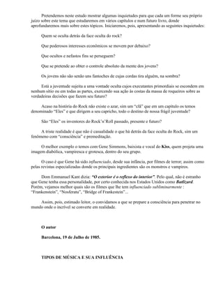 Pretendemos neste estudo mostrar algumas inquietudes para que cada um forme seu próprio
juízo sobre este tema que estudaremos em vários capítulos e num futuro livro, donde
aprofundaremos mais sobre estes tópicos. Iniciaremos, pois, apresentando as seguintes inquietudes:

     Quem se oculta detrás da face oculta do rock?

     Que poderosos interesses econômicos se movem por debaixo?

     Que ocultos e nefastos fins se perseguem?

     Que se pretende ao obter o controle absoluto da mente dos jovens?

     Os jovens não são senão uns fantoches de cujas cordas tira alguém, na sombra?

     Está a juventude sujeita a uma vontade oculta cujos executantes primordiais se escondem em
nenhum sítio ou em todas as partes, exercendo sua ação às costas da massa de roqueiros sobre as
verdadeiras decisões que fazem seu futuro?

     Acaso na história do Rock não existe o azar, sim um “clã” que em um capítulo os temos
denominado “Eles” e que dirigem a seu capricho, todo o destino de nossa frágil juventude?

     São “Eles” os inventores do Rock’n’Roll passado, presente e futuro?

     A triste realidade é que não é casualidade o que há detrás da face oculta do Rock, sim um
fenômeno com “consciência” e premeditação.

     O melhor exemplo o temos com Gene Simmons, baixista e vocal do Kiss, quem projeta uma
imagem diabólica, vampiresca e grotesca, dentro do seu grupo.

      O caso é que Gene há sido influenciado, desde sua infância, por filmes de terror; assim como
pelas revistas especializadas donde os principais ingredientes são os monstros e vampiros.

     Dom Emmanuel Kant dizia: “O exterior é o reflexo do interior”. Pelo qual, não é estranho
que Gene tenha essa personalidade, por certo conhecida nos Estados Unidos como Batlizard.
Porém, vejamos melhor quais são os filmes que lhe tem influenciado subliminarmente :
“Frankenstein”, “Nosferatu”, “Bridge of Frankestein”...

    Assim, pois, estimado leitor, o convidamos a que se prepare a consciência para penetrar no
mundo onde o incrível se converte em realidade.



     O autor

     Barcelona, 19 de Julho de 1985.



     TIPOS DE MÚSICA E SUA INFLUÊNCIA
 