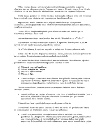 O fato concreto de que o universo e tudo quanto existe se possa sintetizar na palavra,
vibração, é algo que não nos surpreende. Assim mesmo, o que as diferentes oitavas dessa vibração
cristalizem em cor, som, luz e calor, tão familiares a nossos sentidos, tampouco é algo novo.

     Neste tratado queremos nós centrar-nos nessa manifestação conhecida como som, porém sua
forma organizada como música; e mais concretamente da música moderna.

      O poder que a música tem sobre nossa psique é uma vivência que todos podemos
testemunhar. A música pode mudar nosso estado vibratório influenciando em nossos pensamentos,
emoções e sentimentos.

      A que é devido esse poder tão grande que a música tem sobre o ser humano que tão
indispensável é voltado à nossa vida?

     A resposta a encontramos naquela antiga frase que diz: No princípio era o Verbo...”

     Efetivamente, é o verbo quem sustenta a creação. É o princípio de tudo quanto existe. O
Verbo é, por vez, creador e destrutor, segundo seja utilizado.

     Se o Verbo deixasse de emitir-se, a creação se reabsorveria desvanecendo-se no nada.

     Esta é a base das palavras de poder ou mantras e a música, como uma expressão particular do
Verbo, participa de sua natureza creando, remodelando ou destruindo.

     Isto mesmo nos indica que toda música não pode Ter as mesmas características e é por isso
que obedecendo a sua qualidade vibratória podemos classifica-la como:

     a)   Música de e para a Consciência.
     b)   Música “dirigida aos Corpos”.
     c)   Música da Personalidade.
     d)   Música do Ego.

     •    A música dirigida à Consciência a encontramos principalmente entre os gênios clássicos,
          cujo máximo exponente é Beethoven. Parece haver algumas exceções como no caso da
          música composta por Paganini, rival acérrimo ao piano do conde Saint German.

    Meditar nesta música é sintonizar-se com um aspecto da divindade através do Centro
Emocional Superior.

     •    A música dirigida aos corpos a achamos em certas obras, principalmente orientais, como a
          música Zen, cujo objetivo é lograr o relaxamento dos mesmos para que, estando
          equilibrados, possa aflorar o Budhata.

     Esta música seria de especial ajuda na preparação para a meditação.

      Não sucedia o mesmo nas épocas clássicas, na época das valsas, nas que a música e o baile
em si mesmos eram um deleite sano, natural e sincero do ser humano.

     •    A música da personalidade a descobrimos nos bailes de sociedade, nas baladas,
          pasodobles, etc... Em princípio esta música deveria ser inofensiva, porém, se recordarmos
          que existem vários tipos de personalidades, observamos que, dado o atual estado
          degenerado da humanidade, esta música trás consigo quase sempre a manifestação egóica.
 