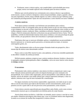 •   Finalmente, temos a música egóica, cuja complexidade e periculosidade para nossa
         psiquê, merece um tratado especial como formando parte da música moderna.

      Sabemos que convém polarizar-nos corretamente com a música clássica e que podemos,
assim mesmo, escutar e inclusive interpretar a música da personalidade, sempre e quando a dermos
sua justa importância. Porém, temos refletido alguma vez sobre a música do ego? Sabemos como
nos contamina psicológicamente? Quais são seus mecanismos e como interfere em nosso Trabalho?

     A música moderna

      Nesta época estamos assistindo a um fenômeno sem precedentes para a música.
Continuamente se lhes vê carregando pelas ruas um rádio-cassete no que soa uma música estridente
a cujo compasso se movem; ou bem, usam fones de ouvido que permanecem como cozidos as suas
orelhas enquanto comem, conduzem, falam, caminham ou dormem. Esperam com ansiedade que
chegue o final de semana para abarrotar as discotecas nas que permanecem horas e horas. Vão em
quadrilhas, vestindo de determinada maneira muito pouco ortodoxa e com uma psicologia de grupo
muito similar, em que perda de valores da Consciência é a principal característica.

      Poderíamos dizer que se unem por afinidades egóicas e estandardizam sua personalidade à
hora de expressar-se: os mesmos gestos grosseiros, as mesmas palavras torpes, os mesmos
extravagantes gostos, etc.

    Todos, absolutamente todos os diversos grupos formados desde esta perspectiva, têm o
mesmo tipo de música como denominador comum.

      Parece como se uma febre musical ou pior, uma epidemia, se houvesse estendido apoderando-
se das débeis vontades da confusa juventude.

      Definitivamente, podemos comprovar que a música moderna alimenta, fortalece e desenvolve
os agregados psíquicos (principalmente a Ira e a Luxúria), e ativa em nosso interior certos átomos
do inimigo secreto.


     O mecanismo

      Praticamente toda a música moderna e uma música involutiva composta por e para o ego.
Estas vibrações densas penetram pelo centro da máquina humana que nesse momento está
desequilibrado. Se os centros estão organizados, procura desequilibrar o mais débil de cada ser
humano, através da atração a este estado inferior que a música representa (entropia), e uma vez
adentro, sintoniza com o ego de turno incitando-lhe a manifestação.

      Em alguns momentos nos haveremos surpreendido, seguramente, movendo um pé ou uma
mão ao som de uma música que todavia não havíamos ouvido conscientemente, porém, que já
penetrou em nós e quem sabe se até nos provocou certos pensamentos, certas emoções...

      Existe música concreta especializada para desequilibrar cada cilindro, assim como existem
instrumentos musicais que se correspondem com distintas partes do corpo humano.

     Através desta música involutiva, o indivíduo vai entrando, pouco a pouco e sem dar-se conta,
em estados vibratórios psicológicos mais densos que, a sua vez reclamam música mais degenerada,
levando-os ao extremo de resultar-lhes insuportável a música clássica.
 