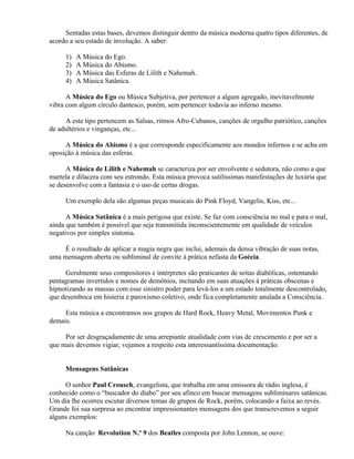 Sentadas estas bases, devemos distinguir dentro da música moderna quatro tipos diferentes, de
acordo a seu estado de involução. A saber:

     1)   A Música do Ego.
     2)   A Música do Abismo.
     3)   A Música das Esferas de Lilith e Nahemah.
     4)   A Música Satânica.

      A Música do Ego ou Música Subjetiva, por pertencer a algum agregado, inevitavelmente
vibra com algum círculo dantesco, porém, sem pertencer todavia ao inferno mesmo.

     A este tipo pertencem as Salsas, ritmos Afro-Cubanos, canções de orgulho patriótico, canções
de adultérios e vinganças, etc...

     A Música do Abismo é a que corresponde especificamente aos mundos infernos e se acha em
oposição à música das esferas.

      A Música de Lilith e Nahemah se caracteriza por ser envolvente e sedutora, não como a que
martela e dilacera com seu estrondo. Esta música provoca sutilíssimas manifestações de luxúria que
se desenvolve com a fantasia e o uso de certas drogas.

     Um exemplo dela são algumas peças musicais do Pink Floyd, Vangelis, Kiss, etc...

      A Música Satânica é a mais perigosa que existe. Se faz com consciência no mal e para o mal,
ainda que também é possível que seja transmitida inconscientemente em qualidade de veículos
negativos por simples sintonia.

     É o resultado de aplicar a magia negra que inclui, ademais da densa vibração de suas notas,
uma mensagem aberta ou subliminal de convite à prática nefasta da Goécia.

     Geralmente seus compositores e intérpretes são praticantes de seitas diabólicas, ostentando
pentagramas invertidos e nomes de demônios, incitando em suas atuações à práticas obscenas e
hipnotizando as massas com esse sinistro poder para levá-los a um estado totalmente descontrolado,
que desemboca em histeria e paroxismo coletivo, onde fica completamente anulada a Consciência.

     Esta música a encontramos nos grupos de Hard Rock, Heavy Metal, Movimentos Punk e
demais.

     Por ser desgraçadamente de uma arrepiante atualidade com vias de crescimento e por ser a
que mais devemos vigiar, vejamos a respeito esta interessantíssima documentação.


     Mensagens Satânicas

     O senhor Paul Crousch, evangelista, que trabalha em uma emissora de rádio inglesa, é
conhecido como o “buscador do diabo” por seu afinco em buscar mensagens subliminares satânicas.
Um dia lhe ocorreu escutar diversos temas de grupos de Rock, porém, colocando a faixa ao revés.
Grande foi sua surpresa ao encontrar impressionantes mensagens dos que transcrevemos a seguir
alguns exemplos:

     Na canção Revolution N.º 9 dos Beatles composta por John Lennon, se ouve:
 