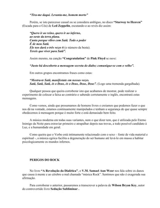 “Tira-me daqui. Levanta-me, homem morto”

     Porém, se isto parecesse casual ou se considera ambíguo, no disco “Starway to Heaven”
(Escada para o Céu) de Led Zeppelin, escutando-o ao revés diz assim:

     “Quero ir ao reino, quero ir ao inferno,
     ao oeste da terra plana.
     Canto porque vibro com Satã. Todo o poder
     É de meu Satã.
     Ele nos dará o três vezes 6 (o número da besta).
     Tereis que viver para Satã”.

     Assim mesmo, na canção “Congratulation” de Pink Floyd se ouve:

     “Justo há descoberto a mensagem secreta do diabo; comunique-se com o velho”.

     Em outros grupos encontramos frases como estas:

     “Mostra-te Satã, manifestate em nossas vozes.
     Satã, Satã, Satã, és o Deus, és o Deus, Deus, Deus”. (Logo uma tremenda gargalhada).

      Qualquer pessoa que queira corroborar isto que acabamos de mostrar, pode realizar o
experimento de colocar a faixa ao contrário e sabendo corretamente o inglês, encontrará estas
mensagens.

      Como vemos, ainda que presumamos de homens livres e creiamos que podemos fazer o que
nos dá na vontade, estamos continuamente manipulados e tenham a segurança de que quase sempre
obedecemos à mensagem porque é muito forte e está demasiado bem feito.

      A música moderna em todas suas variantes, nem o que dizer tem, que é utilizada pelo Eterno
Inimigo da Noite para extraviar primeiro e atrapalhar depois nas trevas, a todo possível candidato à
Luz, e a humanidade em geral.

       Como queira que o Verbo está intimamente relacionado com o sexo – fonte de vida material e
espiritual -, a música egóica facilita a degeneração do ser humano até levá-lo em massa a habitar
psicologicamente os mundos infernos.




     PERIGOS DO ROCK


      No livro “A Revolução da Dialética”, o V.M. Samael Aun Weor nos fala sobre os danos
que causa à mente e ao cérebro a mal chamada “música Rock”. Sentimos que não é exagerada sua
afirmação.

     Para corroborar o anterior, passaremos a transcrever a palavra de Wilson Bryan Key, autor
do controvertido livro Sedução Subliminar .
 