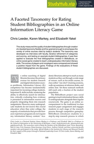 115
A Faceted Taxonomy for Rating
Student Bibliographies in an Online
Information Literacy Game
Chris Leeder, Karen Markey, and Elizabeth Yakel
Chris Leeder is a Doctoral Student, Karen Markey is a Professor, and Elizabeth Yakel is a Professor in
the School of Information at the University of Michigan; e-mail: cleeder@umich.edu, ylime@umich.edu,
yakel@umich.edu. The researchers wish to thank the members of the BiblioBouts team: Victor Rosenberg,
Beth St. Jean, Fritz Swanson, Brian Jennings, Greg Peters, Andrew Calveti, and three university faculty
members who participated in the study. Special thanks to the Institute for Library and Museum Studies
for their support of this project through a National Leadership Grant. © Chris Leeder, Karen Markey, and
Elizabeth Yakel
This study measured the quality of student bibliographies through creation
of a faceted taxonomy flexible and fine-grained enough to encompass the
variety of online sources cited by today’s students. The taxonomy was
developed via interviews with faculty, iterative refinement of categories
and scoring, and testing on example student bibliographies. It was then
applied to evaluate the final bibliographies created in BiblioBouts, an
online social game created to teach undergraduates information literacy
skills.The scores of players and nonplayers were compared and showed
a positive impact from the game. Findings of the evaluations of these
student bibliographies are discussed.
s online searching of digital
libraries becomes the primary
avenue for student research
and digital information sourc-
es proliferate, Information Literacy (IL)
competence has become fundamentally
important for incoming college students.
Important ILskills include: mastering the
ability to efectively search for informa-
tion, critically evaluating how evidence
is presented in information sources and
properly integrating them into research
assignments. However, many undergrad-
uate students do not receive this crucial
education when they enter college; the
majority of institutions that provide irst-
year experience programs do not require
any information literacy content.1
Aca-
demic librarians atempt to reach as many
students as they can through a wide range
of venues, such as for-credit courses, in-
class (oten “one shot”) training sessions,
walk-up assistance at reference desks, and
online chat. Yet these outreach methods
still reach only a fraction of the student
population.
The BiblioBouts project uses social
gaming to teach information literacy skills
to undergraduates alongside their regular
coursework. The game is an online ac-
companiment to the traditional in-class
research paper assignment and engages
students in each stage of the research
process through competitive gameplay.
BiblioBouts introduces students to a
step-by-step research process in which
crl-223
 