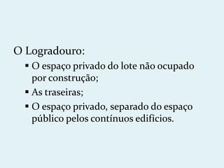 O Logradouro:
   O espaço privado do lote não ocupado
    por construção;
   As traseiras;
   O espaço privado, separado do espaço
    público pelos contínuos edifícios.
 