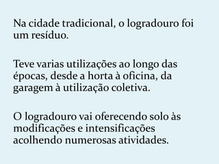 Na cidade tradicional, o logradouro foi
um resíduo.

Teve varias utilizações ao longo das
épocas, desde a horta à oficina, da
garagem à utilização coletiva.

O logradouro vai oferecendo solo às
modificações e intensificações
acolhendo numerosas atividades.
 