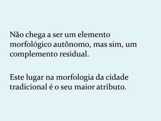 Não chega a ser um elemento
morfológico autônomo, mas sim, um
complemento residual.

Este lugar na morfologia da cidade
tradicional é o seu maior atributo.
 