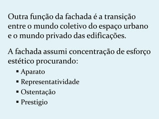 Outra função da fachada é a transição
entre o mundo coletivo do espaço urbano
e o mundo privado das edificações.

A fachada assumi concentração de esforço
estético procurando:
   Aparato
   Representatividade
   Ostentação
   Prestigio
 