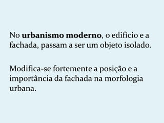No urbanismo moderno, o edifício e a
fachada, passam a ser um objeto isolado.

Modifica-se fortemente a posição e a
importância da fachada na morfologia
urbana.
 