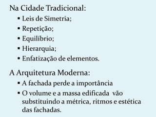 Na Cidade Tradicional:
   Leis de Simetria;
   Repetição;
   Equilíbrio;
   Hierarquia;
   Enfatização de elementos.

A Arquitetura Moderna:
   A fachada perde a importância
   O volume e a massa edificada vão
    substituindo a métrica, ritmos e estética
    das fachadas.
 