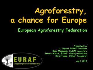 Agroforestry,
a chance for Europe
 European Agroforestry Federation


                                      Presented by
                         C. Dupraz EURAF President
                    Rosa Mosquada, EURAF secretary
             Jeroen Watte, EURAF deputy-secretary
                      Dirk Freese, EURAF Treasurer

                                        April 2012
 