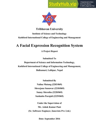 Tribhuvan University
Institute of Science and Technology
Kathford International College of Engineering and Management
A Facial Expression Recognition System
A Project Report
Submitted To
Department of Science and Information Technology,
Kathford International College of Engineering and Management,
Balkumari, Lalitpur, Nepal
Submitted By
Nalina Matang (2203/069)
Shreejana Sunuwar (2218/069)
Sunny Shrestha (2228/069)
Sushmita Parajuli (2229/069)
Under the Supervision of
Mr. Ashok Kumar Pant
(Sr. Software Engineer, Innovisto Pvt. Ltd.)
Date: September 2016
 