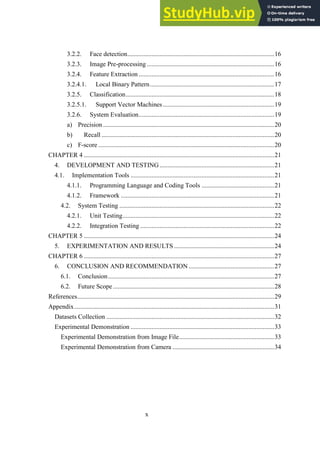 x
Face detection...........................................................................................16
3.2.2.
Image Pre-processing ...............................................................................16
3.2.3.
Feature Extraction ....................................................................................16
3.2.4.
3.2.4.1. Local Binary Pattern.............................................................................17
Classification............................................................................................18
3.2.5.
3.2.5.1. Support Vector Machines.....................................................................19
System Evaluation....................................................................................19
3.2.6.
a) Precision ..........................................................................................................20
b) Recall ...........................................................................................................20
c) F-score .............................................................................................................20
CHAPTER 4 ......................................................................................................................21
4. DEVELOPMENT AND TESTING.......................................................................21
4.1. Implementation Tools .........................................................................................21
4.1.1. Programming Language and Coding Tools .............................................21
4.1.2. Framework ...............................................................................................21
4.2. System Testing ................................................................................................22
4.2.1. Unit Testing..............................................................................................22
4.2.2. Integration Testing ...................................................................................22
CHAPTER 5 ......................................................................................................................24
5. EXPERIMENTATION AND RESULTS ..............................................................24
CHAPTER 6 ......................................................................................................................27
6. CONCLUSION AND RECOMMENDATION .....................................................27
6.1. Conclusion.......................................................................................................27
6.2. Future Scope....................................................................................................28
References..........................................................................................................................29
Appendix............................................................................................................................31
Datasets Collection ........................................................................................................32
Experimental Demonstration .........................................................................................33
Experimental Demonstration from Image File...........................................................33
Experimental Demonstration from Camera ...............................................................34
 