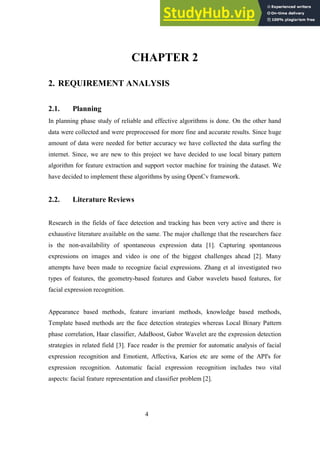 4
CHAPTER 2
2. REQUIREMENT ANALYSIS
2.1. Planning
In planning phase study of reliable and effective algorithms is done. On the other hand
data were collected and were preprocessed for more fine and accurate results. Since huge
amount of data were needed for better accuracy we have collected the data surfing the
internet. Since, we are new to this project we have decided to use local binary pattern
algorithm for feature extraction and support vector machine for training the dataset. We
have decided to implement these algorithms by using OpenCv framework.
2.2. Literature Reviews
Research in the fields of face detection and tracking has been very active and there is
exhaustive literature available on the same. The major challenge that the researchers face
is the non-availability of spontaneous expression data [1]. Capturing spontaneous
expressions on images and video is one of the biggest challenges ahead [2]. Many
attempts have been made to recognize facial expressions. Zhang et al investigated two
types of features, the geometry-based features and Gabor wavelets based features, for
facial expression recognition.
Appearance based methods, feature invariant methods, knowledge based methods,
Template based methods are the face detection strategies whereas Local Binary Pattern
phase correlation, Haar classifier, AdaBoost, Gabor Wavelet are the expression detection
strategies in related field [3]. Face reader is the premier for automatic analysis of facial
expression recognition and Emotient, Affectiva, Karios etc are some of the API's for
expression recognition. Automatic facial expression recognition includes two vital
aspects: facial feature representation and classifier problem [2].
 