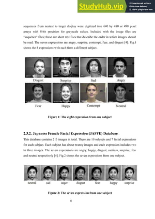 6
sequences from neutral to target display were digitized into 640 by 480 or 490 pixel
arrays with 8-bit precision for grayscale values. Included with the image files are
"sequence" files; these are short text files that describe the order in which images should
be read. The seven expressions are angry, surprise, contempt, fear, and disgust [4]. Fig.1
shows the 8 expressions with each from a different subject.
Figure 1: The eight expression from one subject
2.3.2. Japanese Female Facial Expression (JAFFE) Database
This database contains 213 images in total. There are 10 subjects and 7 facial expressions
for each subject. Each subject has about twenty images and each expression includes two
to three images. The seven expressions are angry, happy, disgust, sadness, surprise, fear
and neutral respectively [4]. Fig.2 shows the seven expressions from one subject.
Figure 2: The seven expression from one subject
 