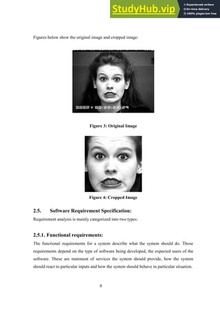8
Figures below show the original image and cropped image:
Figure 3: Original Image
Figure 4: Cropped Image
2.5. Software Requirement Specification:
Requirement analysis is mainly categorized into two types:
2.5.1. Functional requirements:
The functional requirements for a system describe what the system should do. Those
requirements depend on the type of software being developed, the expected users of the
software. These are statement of services the system should provide, how the system
should react to particular inputs and how the system should behave in particular situation.
 