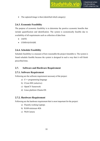 10
 The captured image is then (identified which category)
Economic Feasibility
2.6.3.
The purpose of economic feasibility is to determine the positive economic benefits that
include quantification and identification. The system is economically feasible due to
availability of all requirements such as collection of data from
 JAFFE
 COHN-KANADE
Schedule Feasibility
2.6.4.
Schedule feasibility is a measure of how reasonable the project timetable is. The system is
found schedule feasible because the system is designed in such a way that it will finish
prescribed time.
2.7. Software and Hardware Requirement
2.7.1. Software Requirement
Following are the software requirement necessary of the project:
a) C++ programming language
b) CLion IDE (selective)
c) OpenCV framework
d) Linux platform Ubuntu OS
2.7.2. Hardware Requirement
Following are the hardware requirement that is most important for the project:
a) Fluently working Laptops
b) RAM minimum 4Gb
c) Web Camera
 