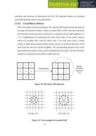17
translation and variations in illumination level [6]. The important features are extracted
using LBP algorithm which is described below:
3.2.4.1. Local Binary Pattern
LBP is the feature extraction technique. The original LBP operator points the pixels of
an image with decimal numbers, which are called LBPs or LBP codes that encode the
local structure around each pixel. Each pixel is compared with its eight neighbors in a
3 X 3 neighborhood by subtracting the center pixel value. In the result, negative
values are encoded with 0 and the others with 1. For each given pixel, a binary
number is obtained by merging all these binary values in a clockwise direction, which
starts from the one of its top-left neighbor. The corresponding decimal value of the
generated binary number is then used for labeling the given pixel. The derived binary
numbers are referred to be the LBPs or LBP codes [6].
Figure 10: The Basic LBP Operator
(P=8,R=1.0) (P=12,R=1.5)
Figure 11: Two examples of extended LBP
Binary:
11010011
Decimal:
211
Thresholding
5 9 1
7 2 3
4 4 6
1 1 0
1 0 0
1 1
 