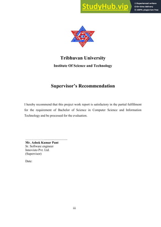 iii
Tribhuvan University
Institute Of Science and Technology
Supervisor’s Recommendation
I hereby recommend that this project work report is satisfactory in the partial fulfillment
for the requirement of Bachelor of Science in Computer Science and Information
Technology and be processed for the evaluation.
………………............................
Mr. Ashok Kumar Pant
Sr. Software engineer
Innovisto Pvt. Ltd.
(Supervisor)
Date:
 
