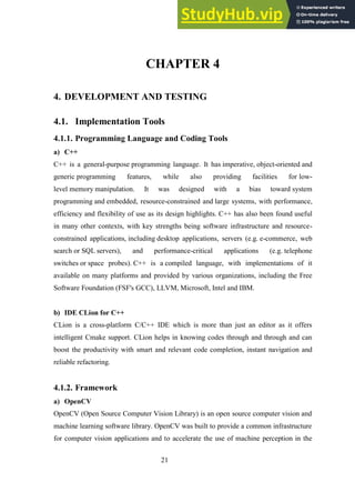 21
CHAPTER 4
4. DEVELOPMENT AND TESTING
4.1. Implementation Tools
4.1.1. Programming Language and Coding Tools
a) C++
C++ is a general-purpose programming language. It has imperative, object-oriented and
generic programming features, while also providing facilities for low-
level memory manipulation. It was designed with a bias toward system
programming and embedded, resource-constrained and large systems, with performance,
efficiency and flexibility of use as its design highlights. C++ has also been found useful
in many other contexts, with key strengths being software infrastructure and resource-
constrained applications, including desktop applications, servers (e.g. e-commerce, web
search or SQL servers), and performance-critical applications (e.g. telephone
switches or space probes). C++ is a compiled language, with implementations of it
available on many platforms and provided by various organizations, including the Free
Software Foundation (FSF's GCC), LLVM, Microsoft, Intel and IBM.
b) IDE CLion for C++
CLion is a cross-platform C/C++ IDE which is more than just an editor as it offers
intelligent Cmake support. CLion helps in knowing codes through and through and can
boost the productivity with smart and relevant code completion, instant navigation and
reliable refactoring.
4.1.2. Framework
a) OpenCV
OpenCV (Open Source Computer Vision Library) is an open source computer vision and
machine learning software library. OpenCV was built to provide a common infrastructure
for computer vision applications and to accelerate the use of machine perception in the
 