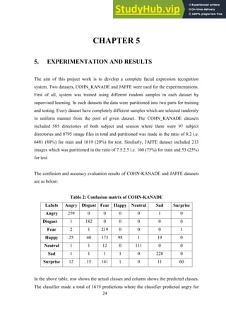 24
CHAPTER 5
5. EXPERIMENTATION AND RESULTS
The aim of this project work is to develop a complete facial expression recognition
system. Two datasets, COHN_KANADE and JAFFE were used for the experimentations.
First of all, system was trained using different random samples in each dataset by
supervised learning. In each datasets the data were partitioned into two parts for training
and testing. Every dataset have completely different samples which are selected randomly
in uniform manner from the pool of given dataset. The COHN_KANADE datasets
included 585 directories of both subject and session where there were 97 subject
directories and 8795 image files in total and partitioned was made in the ratio of 8:2 i.e.
6481 (80%) for train and 1619 (20%) for test. Similarly, JAFFE dataset included 213
images which was partitioned in the ratio of 7.5:2.5 i.e. 160 (75%) for train and 53 (25%)
for test.
The confusion and accuracy evaluation results of COHN-KANADE and JAFFE datasets
are as below:
Table 2: Confusion matrix of COHN-KANADE
Labels Angry Disgust Fear Happy Neutral Sad Surprise
Angry 259 0 0 0 0 1 0
Disgust 1 182 0 0 0 0 0
Fear 2 1 219 0 0 0 1
Happy 25 40 173 98 1 19 0
Neutral 1 1 12 0 111 0 0
Sad 1 1 1 1 0 228 0
Surprise 12 15 141 1 0 11 60
In the above table, row shows the actual classes and column shows the predicted classes.
The classifier made a total of 1619 predictions where the classifier predicted angry for
 
