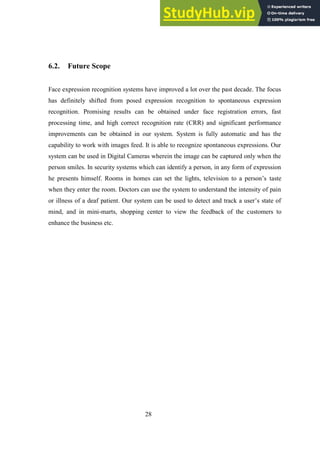 28
6.2. Future Scope
Face expression recognition systems have improved a lot over the past decade. The focus
has definitely shifted from posed expression recognition to spontaneous expression
recognition. Promising results can be obtained under face registration errors, fast
processing time, and high correct recognition rate (CRR) and significant performance
improvements can be obtained in our system. System is fully automatic and has the
capability to work with images feed. It is able to recognize spontaneous expressions. Our
system can be used in Digital Cameras wherein the image can be captured only when the
person smiles. In security systems which can identify a person, in any form of expression
he presents himself. Rooms in homes can set the lights, television to a person’s taste
when they enter the room. Doctors can use the system to understand the intensity of pain
or illness of a deaf patient. Our system can be used to detect and track a user’s state of
mind, and in mini-marts, shopping center to view the feedback of the customers to
enhance the business etc.
 