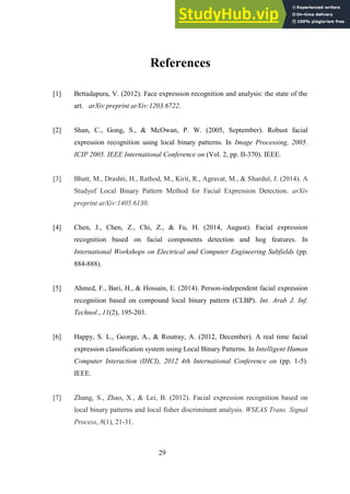 29
References
[1] Bettadapura, V. (2012). Face expression recognition and analysis: the state of the
art. arXiv preprint arXiv:1203.6722.
[2] Shan, C., Gong, S., & McOwan, P. W. (2005, September). Robust facial
expression recognition using local binary patterns. In Image Processing, 2005.
ICIP 2005. IEEE International Conference on (Vol. 2, pp. II-370). IEEE.
[3] Bhatt, M., Drashti, H., Rathod, M., Kirit, R., Agravat, M., & Shardul, J. (2014). A
Studyof Local Binary Pattern Method for Facial Expression Detection. arXiv
preprint arXiv:1405.6130.
[4] Chen, J., Chen, Z., Chi, Z., & Fu, H. (2014, August). Facial expression
recognition based on facial components detection and hog features. In
International Workshops on Electrical and Computer Engineering Subfields (pp.
884-888).
[5] Ahmed, F., Bari, H., & Hossain, E. (2014). Person-independent facial expression
recognition based on compound local binary pattern (CLBP). Int. Arab J. Inf.
Technol., 11(2), 195-203.
[6] Happy, S. L., George, A., & Routray, A. (2012, December). A real time facial
expression classification system using Local Binary Patterns. In Intelligent Human
Computer Interaction (IHCI), 2012 4th International Conference on (pp. 1-5).
IEEE.
[7] Zhang, S., Zhao, X., & Lei, B. (2012). Facial expression recognition based on
local binary patterns and local fisher discriminant analysis. WSEAS Trans. Signal
Process, 8(1), 21-31.
 