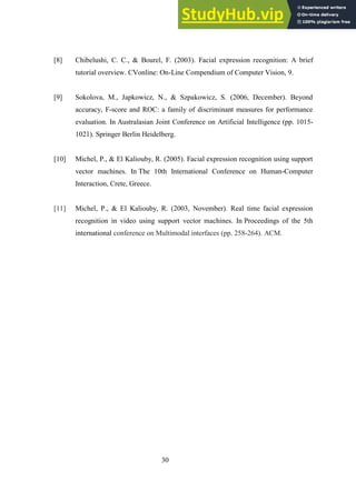 30
[8] Chibelushi, C. C., & Bourel, F. (2003). Facial expression recognition: A brief
tutorial overview. CVonline: On-Line Compendium of Computer Vision, 9.
[9] Sokolova, M., Japkowicz, N., & Szpakowicz, S. (2006, December). Beyond
accuracy, F-score and ROC: a family of discriminant measures for performance
evaluation. In Australasian Joint Conference on Artificial Intelligence (pp. 1015-
1021). Springer Berlin Heidelberg.
[10] Michel, P., & El Kaliouby, R. (2005). Facial expression recognition using support
vector machines. In The 10th International Conference on Human-Computer
Interaction, Crete, Greece.
[11] Michel, P., & El Kaliouby, R. (2003, November). Real time facial expression
recognition in video using support vector machines. In Proceedings of the 5th
international conference on Multimodal interfaces (pp. 258-264). ACM.
 