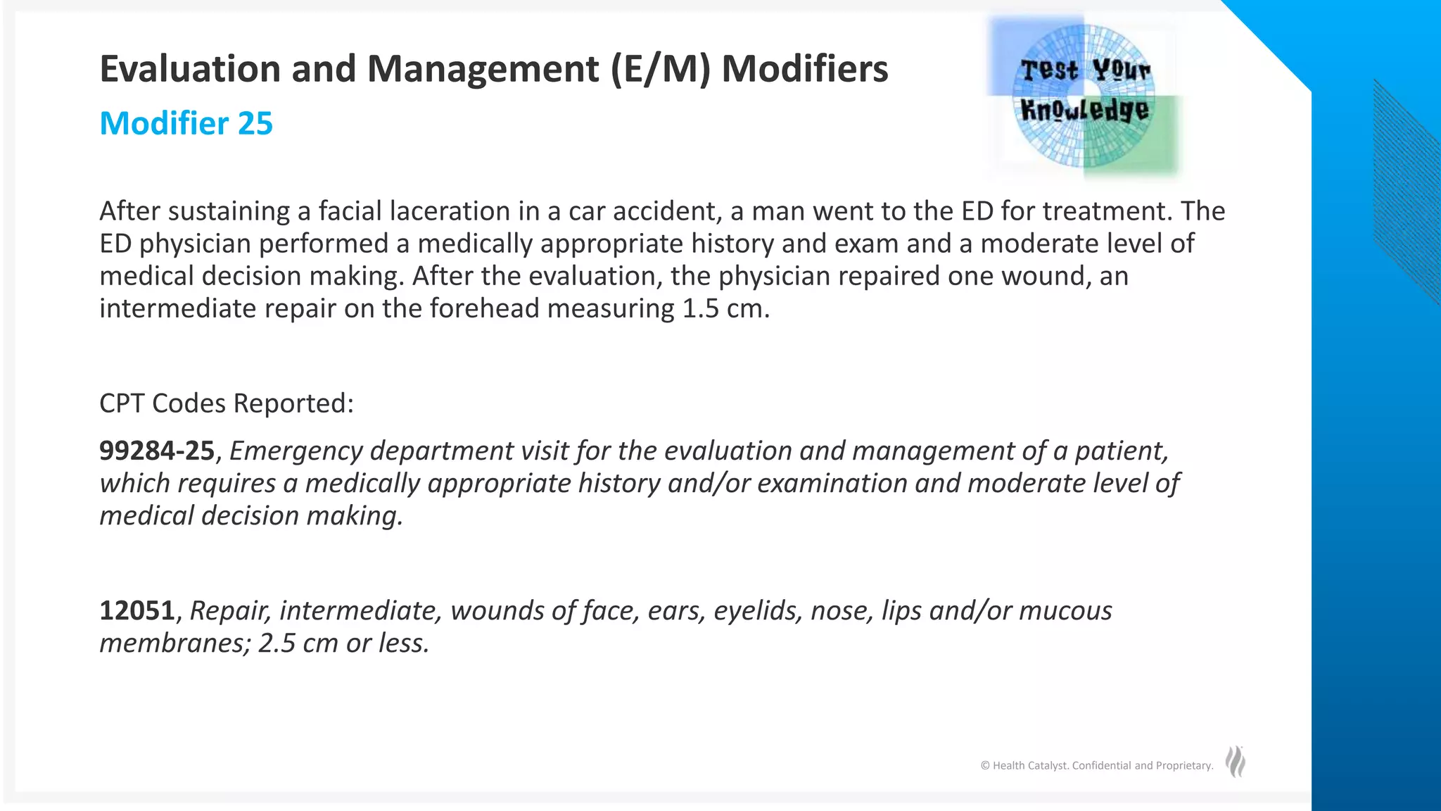 © Health Catalyst. Confidential and Proprietary.
After sustaining a facial laceration in a car accident, a man went to the ED for treatment. The
ED physician performed a medically appropriate history and exam and a moderate level of
medical decision making. After the evaluation, the physician repaired one wound, an
intermediate repair on the forehead measuring 1.5 cm.
CPT Codes Reported:
99284-25, Emergency department visit for the evaluation and management of a patient,
which requires a medically appropriate history and/or examination and moderate level of
medical decision making.
12051, Repair, intermediate, wounds of face, ears, eyelids, nose, lips and/or mucous
membranes; 2.5 cm or less.
Modifier 25
Evaluation and Management (E/M) Modifiers
 