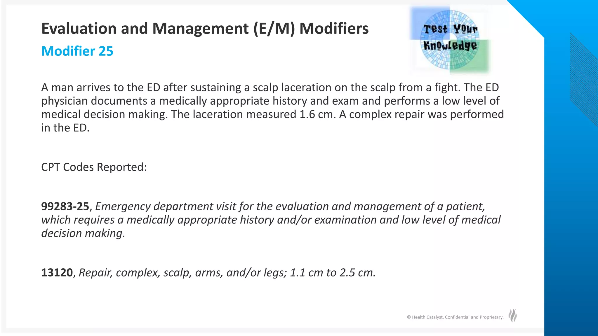 © Health Catalyst. Confidential and Proprietary.
A man arrives to the ED after sustaining a scalp laceration on the scalp from a fight. The ED
physician documents a medically appropriate history and exam and performs a low level of
medical decision making. The laceration measured 1.6 cm. A complex repair was performed
in the ED.
CPT Codes Reported:
99283-25, Emergency department visit for the evaluation and management of a patient,
which requires a medically appropriate history and/or examination and low level of medical
decision making.
13120, Repair, complex, scalp, arms, and/or legs; 1.1 cm to 2.5 cm.
Modifier 25
Evaluation and Management (E/M) Modifiers
 