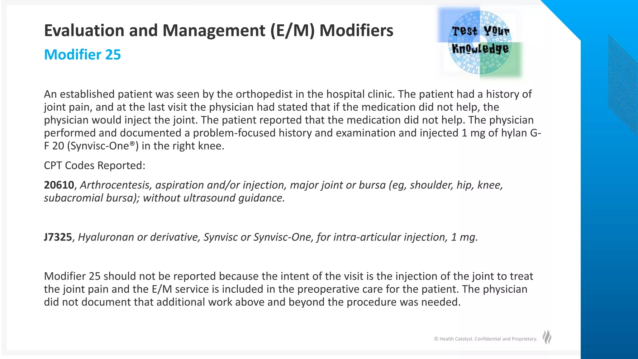© Health Catalyst. Confidential and Proprietary.
An established patient was seen by the orthopedist in the hospital clinic. The patient had a history of
joint pain, and at the last visit the physician had stated that if the medication did not help, the
physician would inject the joint. The patient reported that the medication did not help. The physician
performed and documented a problem-focused history and examination and injected 1 mg of hylan G-
F 20 (Synvisc-One®) in the right knee.
CPT Codes Reported:
20610, Arthrocentesis, aspiration and/or injection, major joint or bursa (eg, shoulder, hip, knee,
subacromial bursa); without ultrasound guidance.
J7325, Hyaluronan or derivative, Synvisc or Synvisc-One, for intra-articular injection, 1 mg.
Modifier 25 should not be reported because the intent of the visit is the injection of the joint to treat
the joint pain and the E/M service is included in the preoperative care for the patient. The physician
did not document that additional work above and beyond the procedure was needed.
Modifier 25
Evaluation and Management (E/M) Modifiers
 
