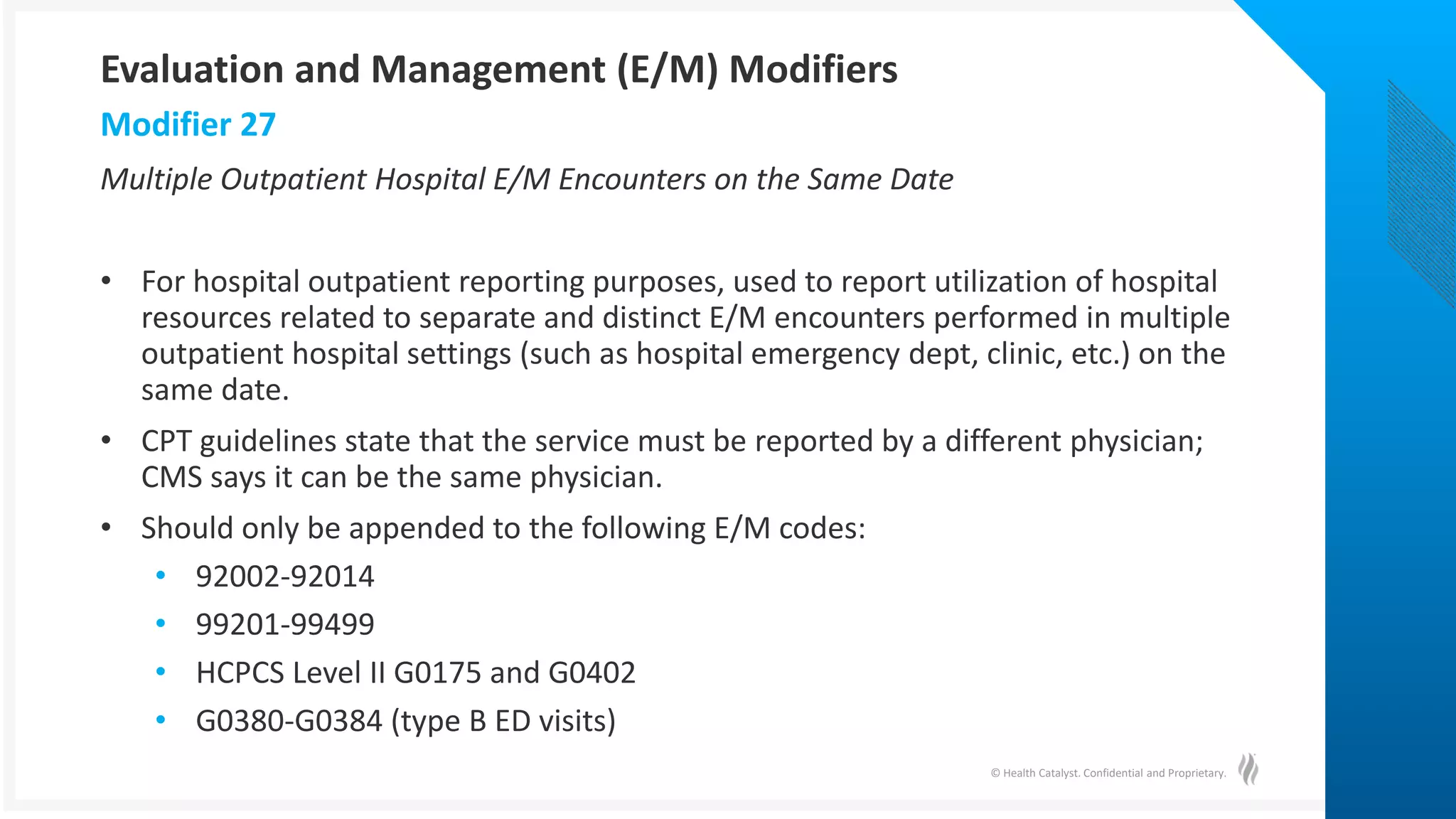 © Health Catalyst. Confidential and Proprietary.
Multiple Outpatient Hospital E/M Encounters on the Same Date
• For hospital outpatient reporting purposes, used to report utilization of hospital
resources related to separate and distinct E/M encounters performed in multiple
outpatient hospital settings (such as hospital emergency dept, clinic, etc.) on the
same date.
• CPT guidelines state that the service must be reported by a different physician;
CMS says it can be the same physician.
• Should only be appended to the following E/M codes:
• 92002-92014
• 99201-99499
• HCPCS Level II G0175 and G0402
• G0380-G0384 (type B ED visits)
Modifier 27
Evaluation and Management (E/M) Modifiers
 