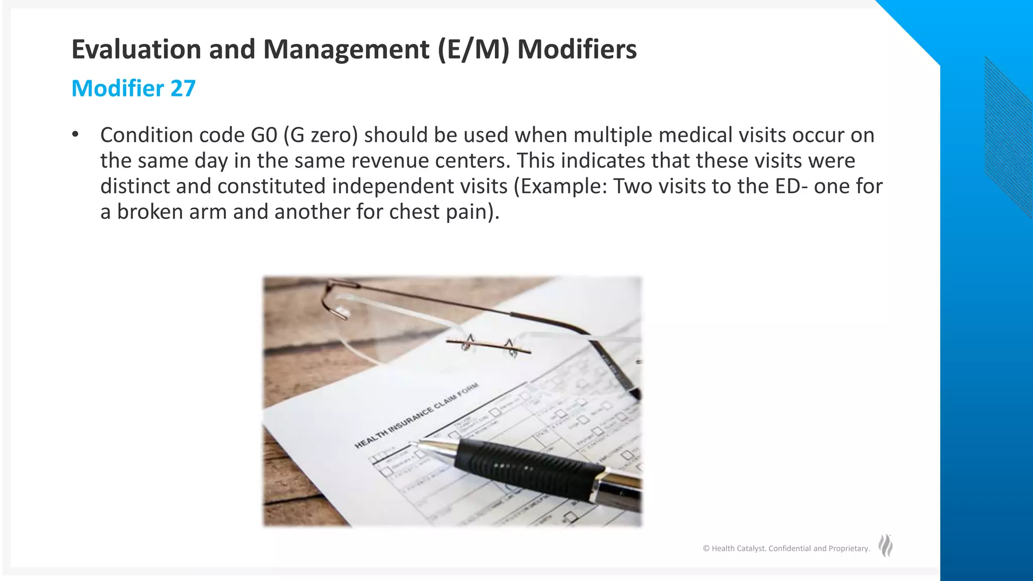 © Health Catalyst. Confidential and Proprietary.
• Condition code G0 (G zero) should be used when multiple medical visits occur on
the same day in the same revenue centers. This indicates that these visits were
distinct and constituted independent visits (Example: Two visits to the ED- one for
a broken arm and another for chest pain).
Modifier 27
Evaluation and Management (E/M) Modifiers
 