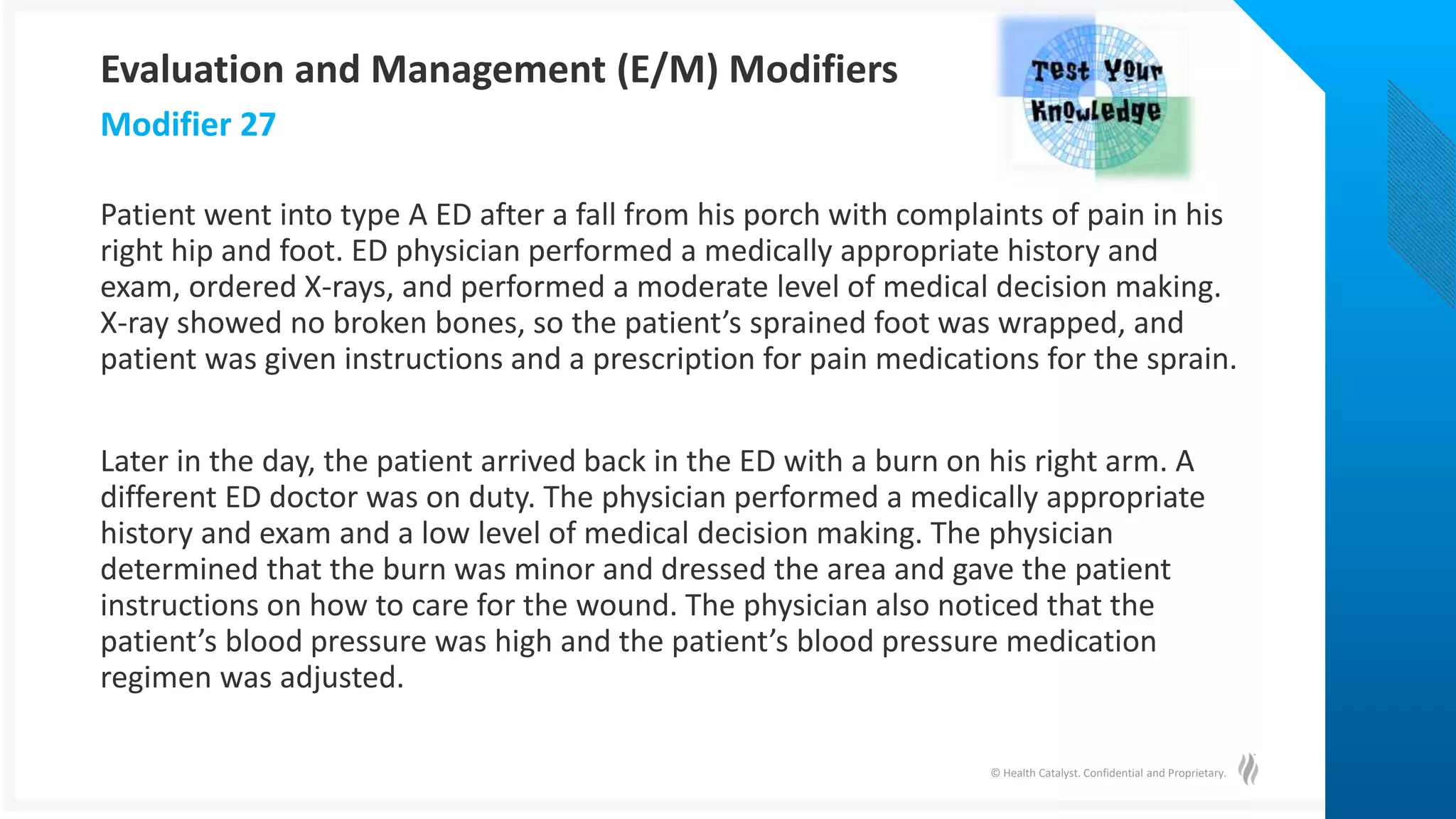 © Health Catalyst. Confidential and Proprietary.
Patient went into type A ED after a fall from his porch with complaints of pain in his
right hip and foot. ED physician performed a medically appropriate history and
exam, ordered X-rays, and performed a moderate level of medical decision making.
X-ray showed no broken bones, so the patient’s sprained foot was wrapped, and
patient was given instructions and a prescription for pain medications for the sprain.
Later in the day, the patient arrived back in the ED with a burn on his right arm. A
different ED doctor was on duty. The physician performed a medically appropriate
history and exam and a low level of medical decision making. The physician
determined that the burn was minor and dressed the area and gave the patient
instructions on how to care for the wound. The physician also noticed that the
patient’s blood pressure was high and the patient’s blood pressure medication
regimen was adjusted.
Modifier 27
Evaluation and Management (E/M) Modifiers
 