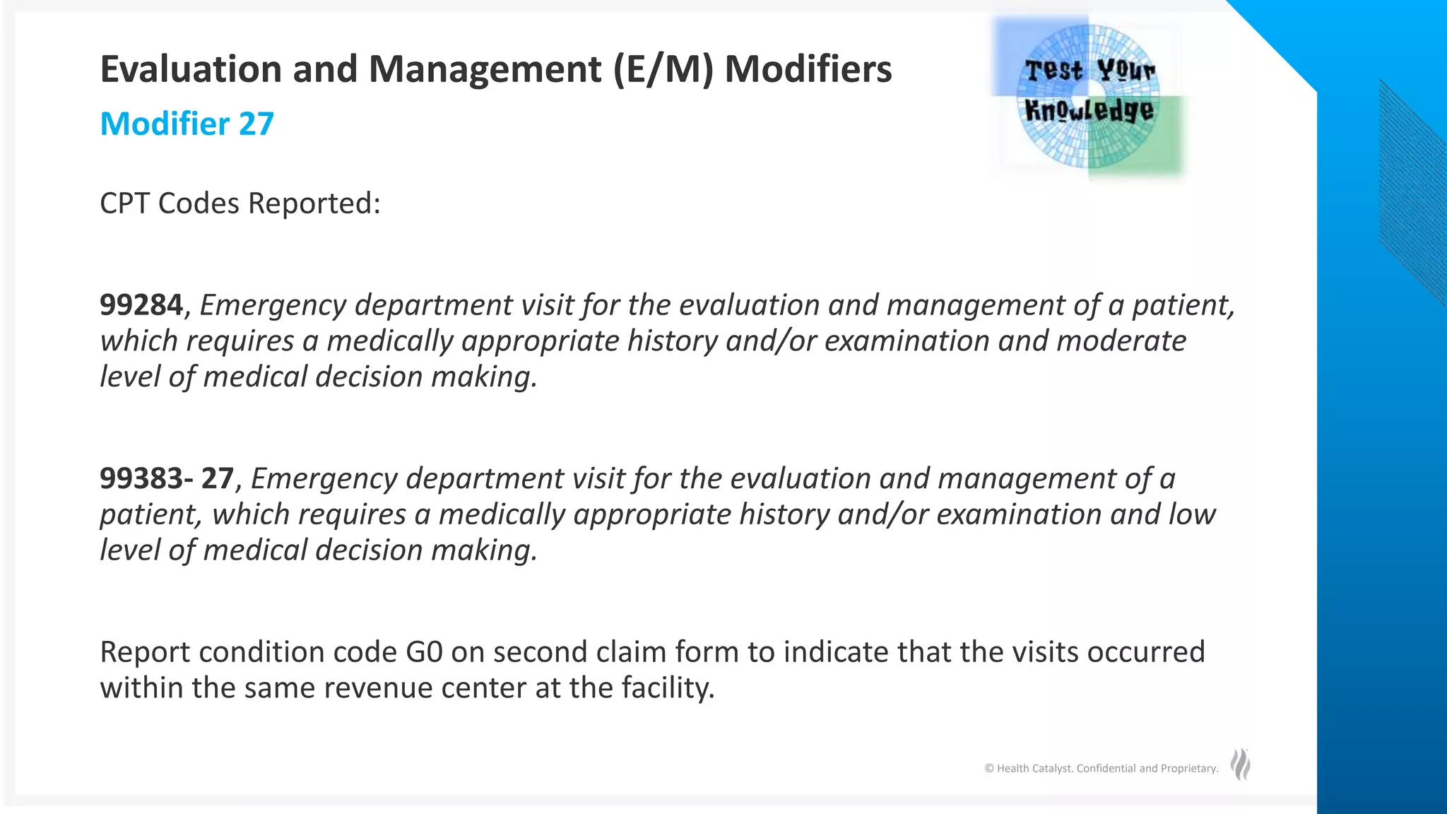 © Health Catalyst. Confidential and Proprietary.
CPT Codes Reported:
99284, Emergency department visit for the evaluation and management of a patient,
which requires a medically appropriate history and/or examination and moderate
level of medical decision making.
99383- 27, Emergency department visit for the evaluation and management of a
patient, which requires a medically appropriate history and/or examination and low
level of medical decision making.
Report condition code G0 on second claim form to indicate that the visits occurred
within the same revenue center at the facility.
Modifier 27
Evaluation and Management (E/M) Modifiers
 