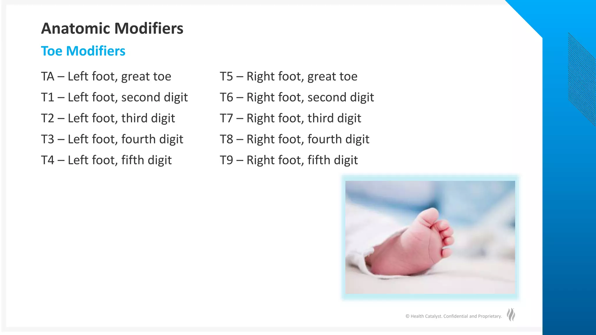 © Health Catalyst. Confidential and Proprietary.
TA – Left foot, great toe T5 – Right foot, great toe
T1 – Left foot, second digit T6 – Right foot, second digit
T2 – Left foot, third digit T7 – Right foot, third digit
T3 – Left foot, fourth digit T8 – Right foot, fourth digit
T4 – Left foot, fifth digit T9 – Right foot, fifth digit
Toe Modifiers
Anatomic Modifiers
 