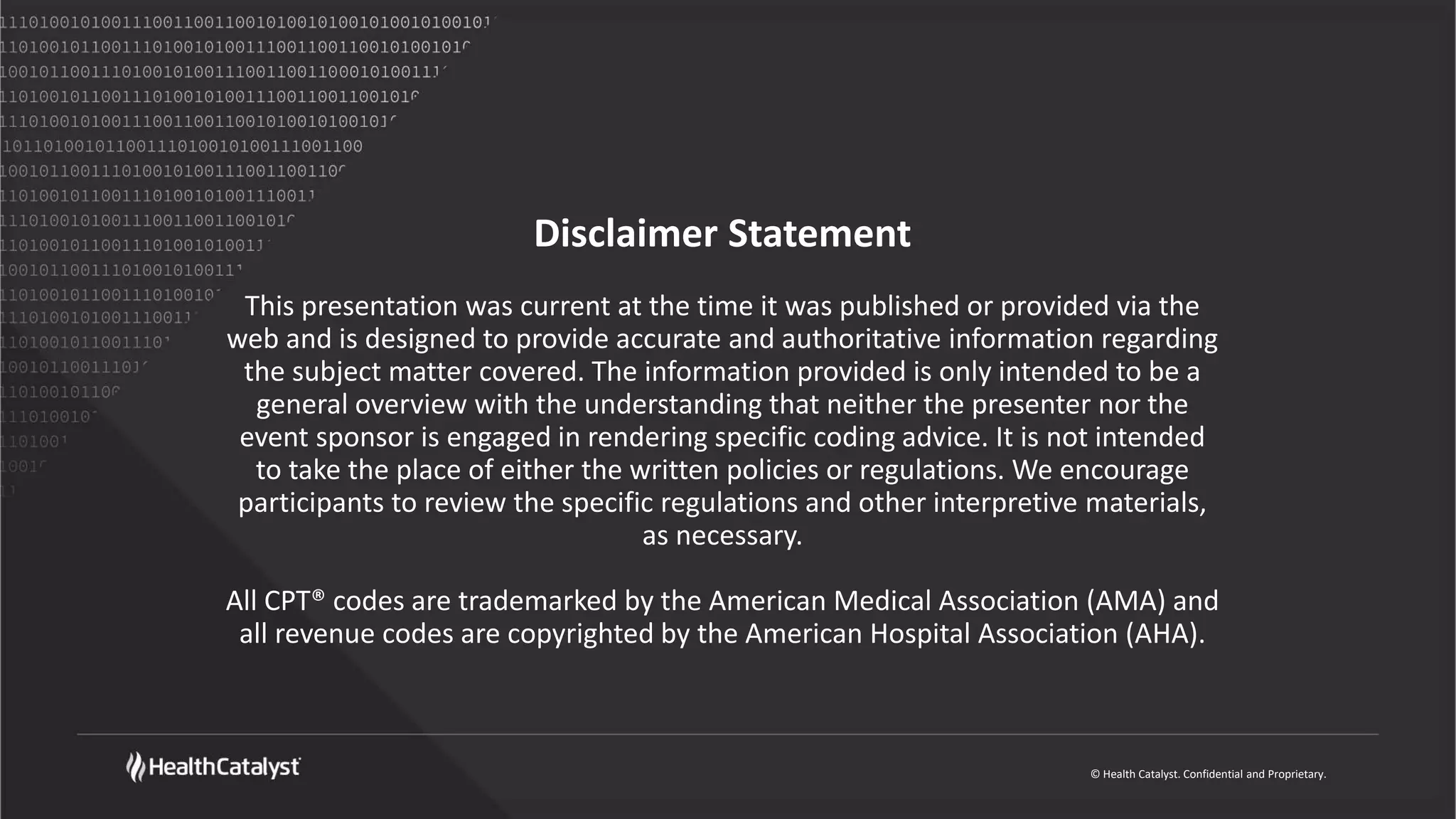 © Health Catalyst. Confidential and Proprietary.
Disclaimer Statement
This presentation was current at the time it was published or provided via the
web and is designed to provide accurate and authoritative information regarding
the subject matter covered. The information provided is only intended to be a
general overview with the understanding that neither the presenter nor the
event sponsor is engaged in rendering specific coding advice. It is not intended
to take the place of either the written policies or regulations. We encourage
participants to review the specific regulations and other interpretive materials,
as necessary.
All CPT® codes are trademarked by the American Medical Association (AMA) and
all revenue codes are copyrighted by the American Hospital Association (AHA).
 