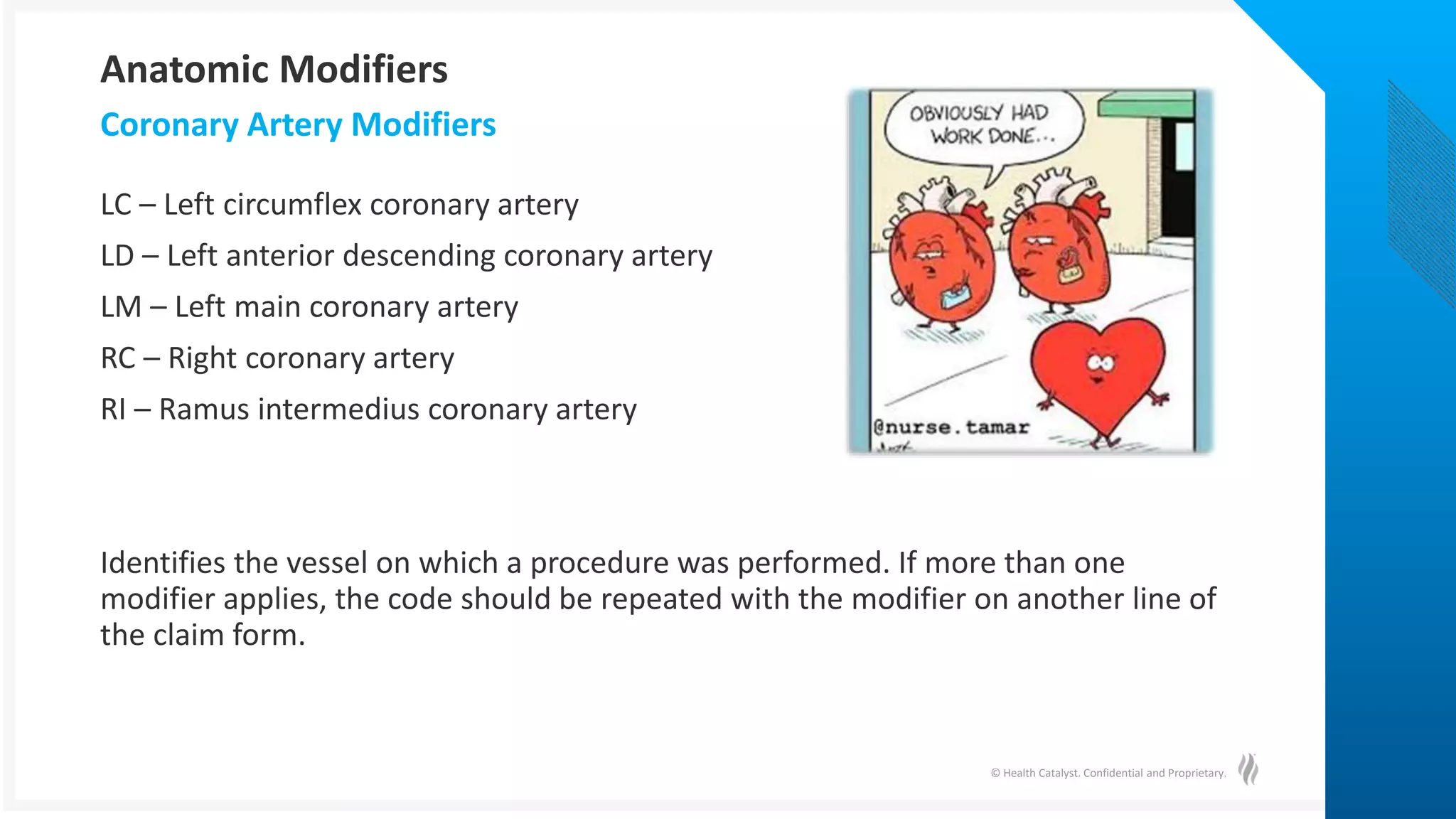 © Health Catalyst. Confidential and Proprietary.
LC – Left circumflex coronary artery
LD – Left anterior descending coronary artery
LM – Left main coronary artery
RC – Right coronary artery
RI – Ramus intermedius coronary artery
Identifies the vessel on which a procedure was performed. If more than one
modifier applies, the code should be repeated with the modifier on another line of
the claim form.
Coronary Artery Modifiers
Anatomic Modifiers
 