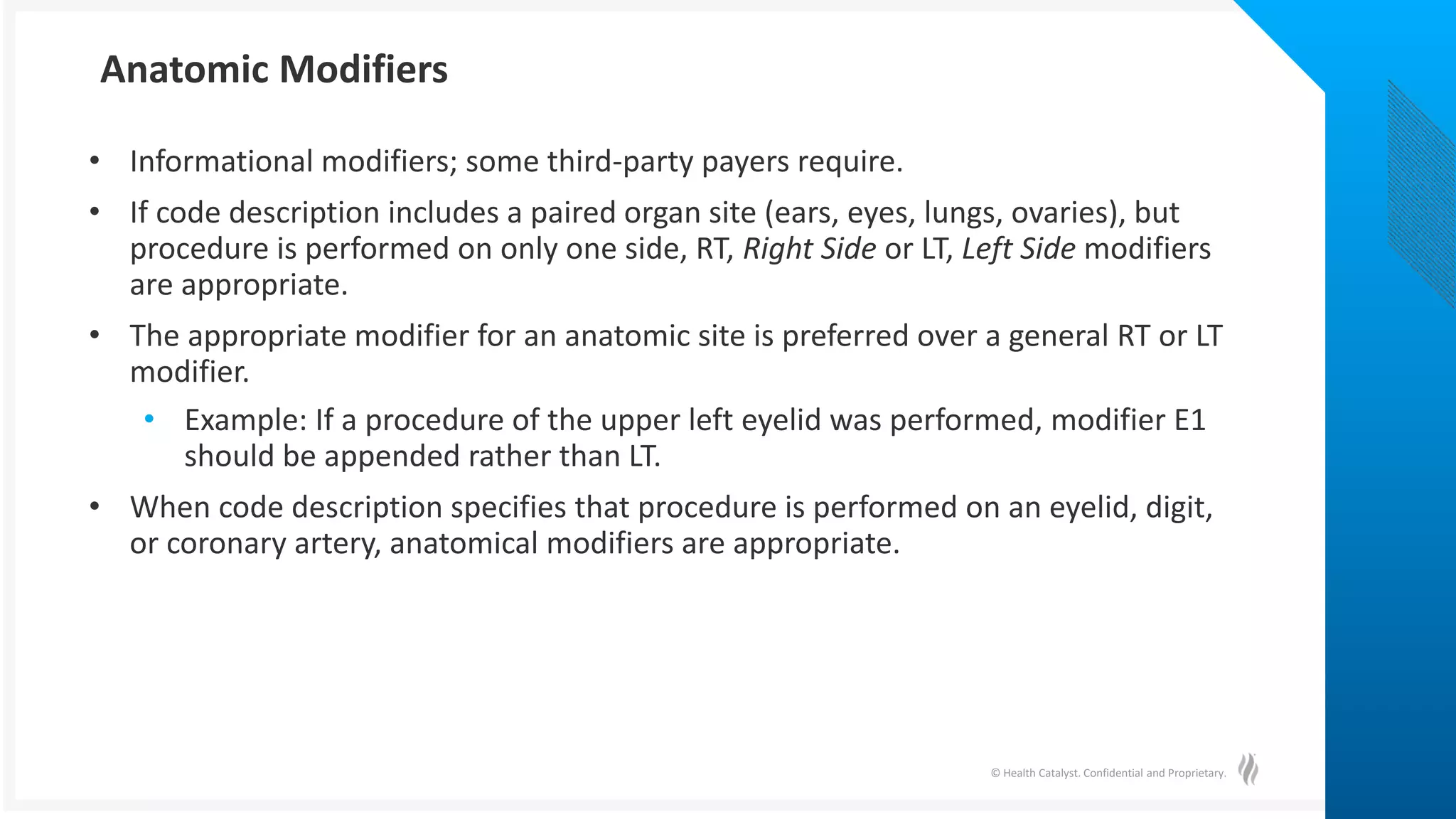 © Health Catalyst. Confidential and Proprietary.
• Informational modifiers; some third-party payers require.
• If code description includes a paired organ site (ears, eyes, lungs, ovaries), but
procedure is performed on only one side, RT, Right Side or LT, Left Side modifiers
are appropriate.
• The appropriate modifier for an anatomic site is preferred over a general RT or LT
modifier.
• Example: If a procedure of the upper left eyelid was performed, modifier E1
should be appended rather than LT.
• When code description specifies that procedure is performed on an eyelid, digit,
or coronary artery, anatomical modifiers are appropriate.
Anatomic Modifiers
 