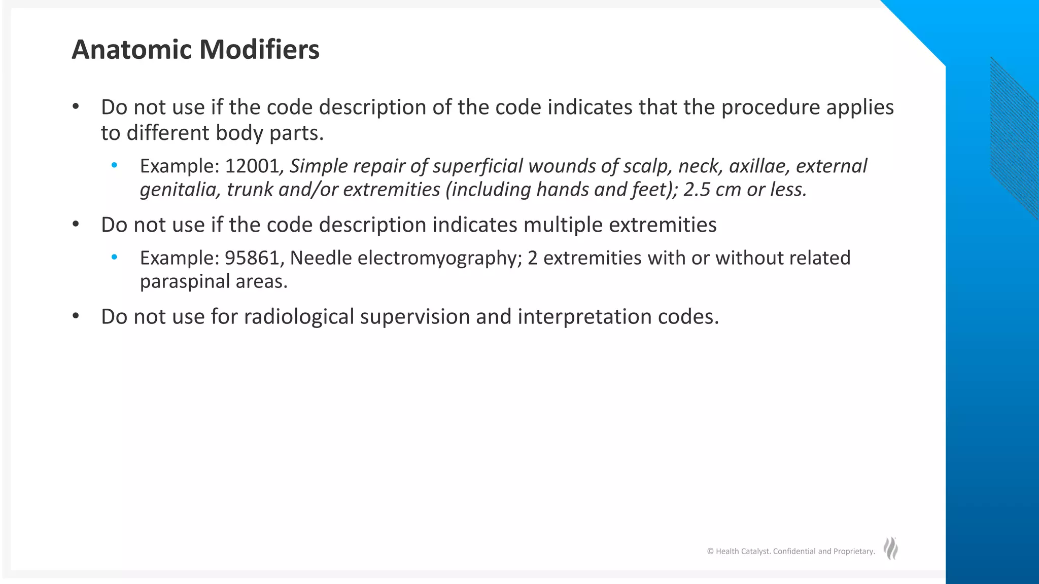 © Health Catalyst. Confidential and Proprietary.
• Do not use if the code description of the code indicates that the procedure applies
to different body parts.
• Example: 12001, Simple repair of superficial wounds of scalp, neck, axillae, external
genitalia, trunk and/or extremities (including hands and feet); 2.5 cm or less.
• Do not use if the code description indicates multiple extremities
• Example: 95861, Needle electromyography; 2 extremities with or without related
paraspinal areas.
• Do not use for radiological supervision and interpretation codes.
Anatomic Modifiers
 