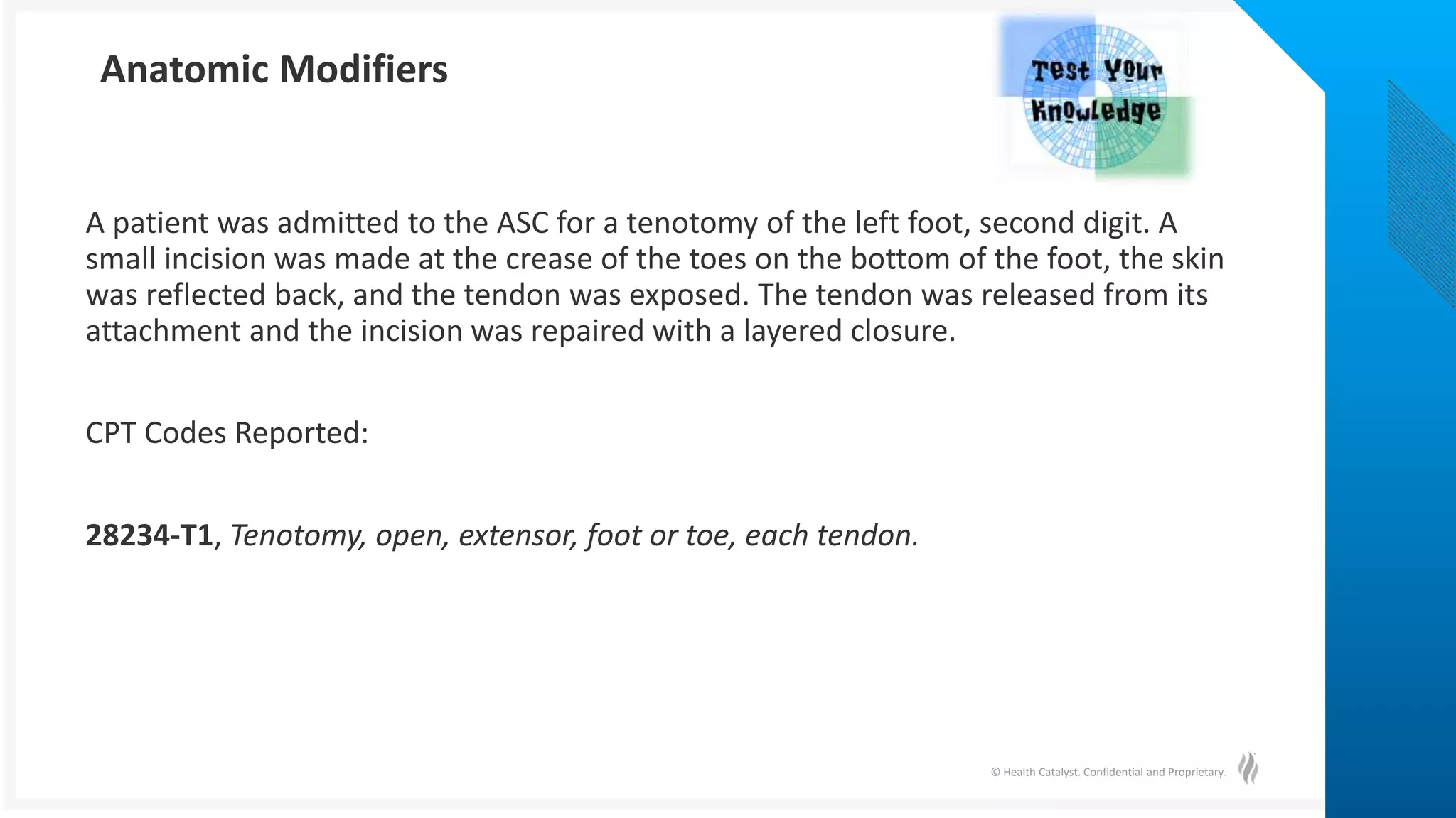 © Health Catalyst. Confidential and Proprietary.
A patient was admitted to the ASC for a tenotomy of the left foot, second digit. A
small incision was made at the crease of the toes on the bottom of the foot, the skin
was reflected back, and the tendon was exposed. The tendon was released from its
attachment and the incision was repaired with a layered closure.
CPT Codes Reported:
28234-T1, Tenotomy, open, extensor, foot or toe, each tendon.
Anatomic Modifiers
 